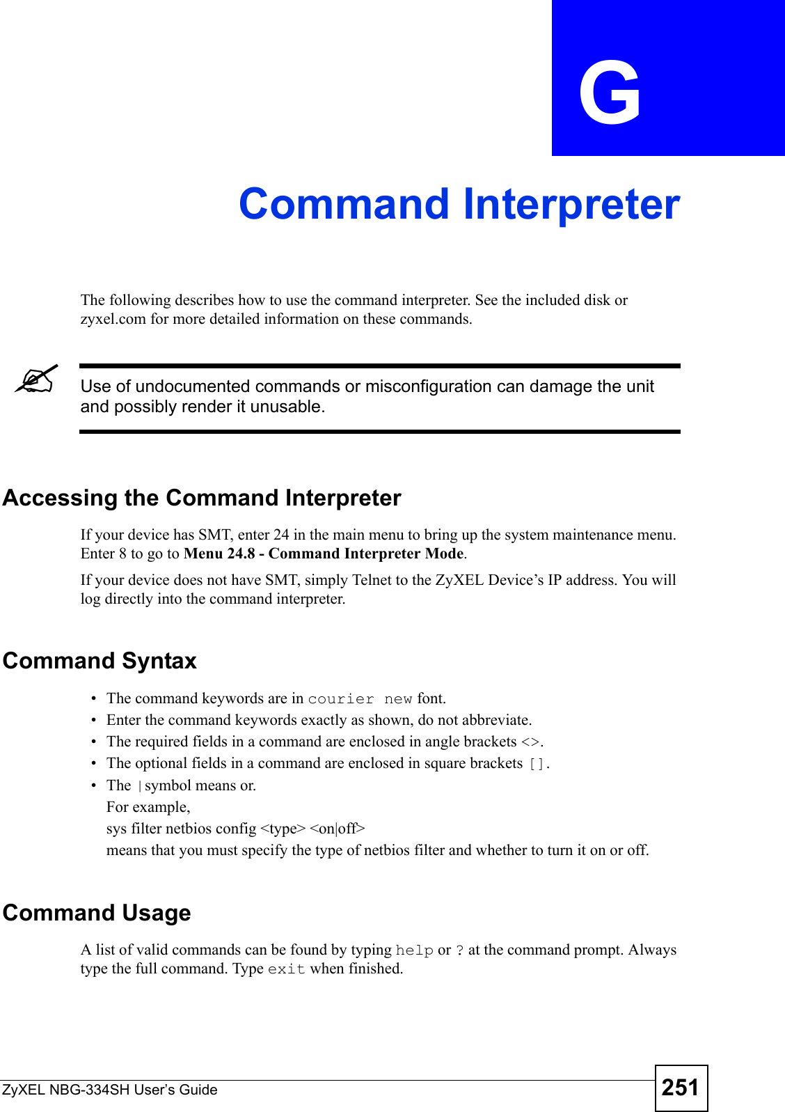 ZyXEL NBG-334SH User’s Guide 251APPENDIX  G Command InterpreterThe following describes how to use the command interpreter. See the included disk or zyxel.com for more detailed information on these commands.&quot;Use of undocumented commands or misconfiguration can damage the unit and possibly render it unusable.Accessing the Command InterpreterIf your device has SMT, enter 24 in the main menu to bring up the system maintenance menu. Enter 8 to go to Menu 24.8 - Command Interpreter Mode. If your device does not have SMT, simply Telnet to the ZyXEL Device’s IP address. You will log directly into the command interpreter.  Command Syntax• The command keywords are in courier new font.• Enter the command keywords exactly as shown, do not abbreviate.• The required fields in a command are enclosed in angle brackets &lt;&gt;. • The optional fields in a command are enclosed in square brackets [].•The |symbol means or.For example,sys filter netbios config &lt;type&gt; &lt;on|off&gt;means that you must specify the type of netbios filter and whether to turn it on or off.Command UsageA list of valid commands can be found by typing help or ? at the command prompt. Always type the full command. Type exit when finished.