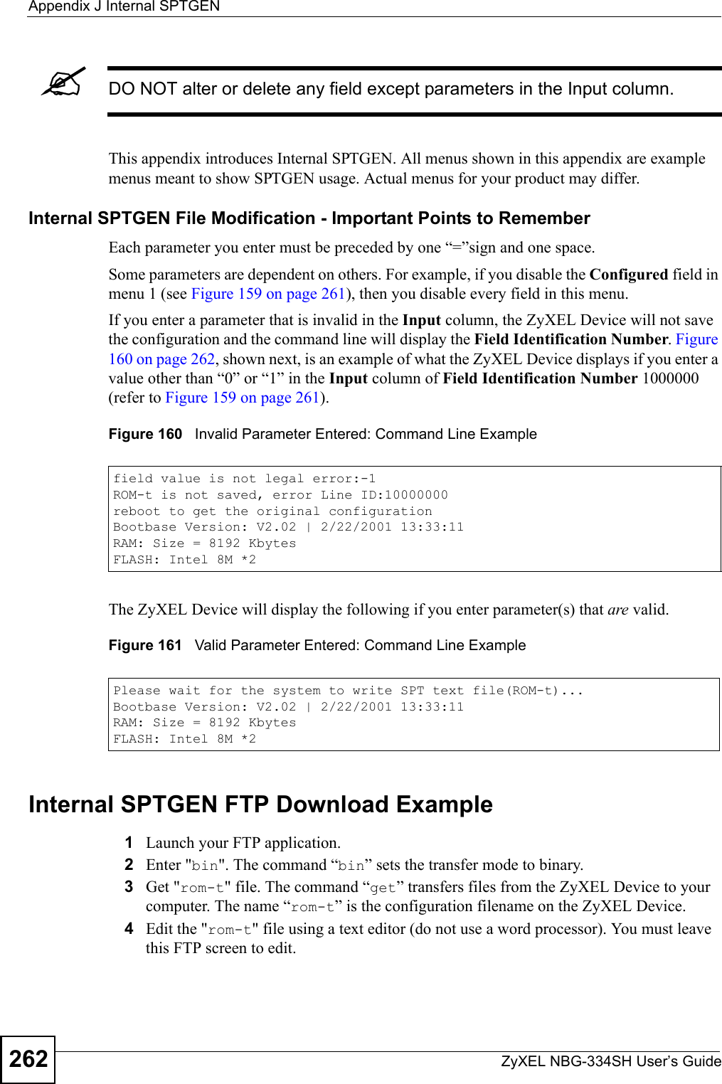 Appendix J Internal SPTGENZyXEL NBG-334SH User’s Guide262&quot;DO NOT alter or delete any field except parameters in the Input column. This appendix introduces Internal SPTGEN. All menus shown in this appendix are example menus meant to show SPTGEN usage. Actual menus for your product may differ.Internal SPTGEN File Modification - Important Points to RememberEach parameter you enter must be preceded by one “=”sign and one space.Some parameters are dependent on others. For example, if you disable the Configured field in menu 1 (see Figure 159 on page 261), then you disable every field in this menu.If you enter a parameter that is invalid in the Input column, the ZyXEL Device will not save the configuration and the command line will display the Field Identification Number. Figure 160 on page 262, shown next, is an example of what the ZyXEL Device displays if you enter a value other than “0” or “1” in the Input column of Field Identification Number 1000000 (refer to Figure 159 on page 261). Figure 160   Invalid Parameter Entered: Command Line ExampleThe ZyXEL Device will display the following if you enter parameter(s) that are valid.Figure 161   Valid Parameter Entered: Command Line ExampleInternal SPTGEN FTP Download Example1Launch your FTP application.2Enter &quot;bin&quot;. The command “bin” sets the transfer mode to binary.3Get &quot;rom-t&quot; file. The command “get” transfers files from the ZyXEL Device to your computer. The name “rom-t” is the configuration filename on the ZyXEL Device.4Edit the &quot;rom-t&quot; file using a text editor (do not use a word processor). You must leave this FTP screen to edit.field value is not legal error:-1ROM-t is not saved, error Line ID:10000000reboot to get the original configurationBootbase Version: V2.02 | 2/22/2001 13:33:11RAM: Size = 8192 KbytesFLASH: Intel 8M *2Please wait for the system to write SPT text file(ROM-t)...Bootbase Version: V2.02 | 2/22/2001 13:33:11RAM: Size = 8192 KbytesFLASH: Intel 8M *2