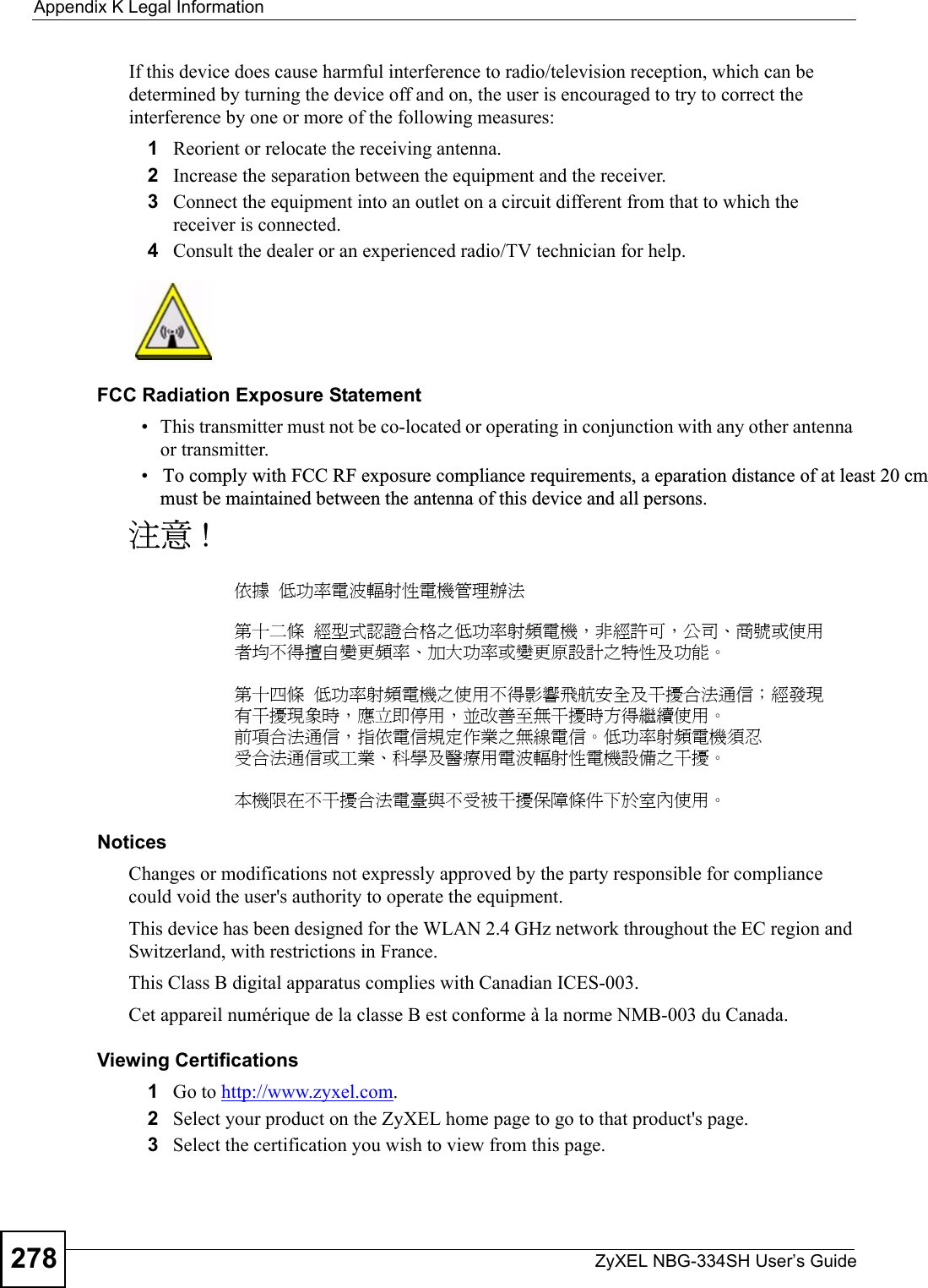 Appendix K Legal InformationZyXEL NBG-334SH User’s Guide278If this device does cause harmful interference to radio/television reception, which can be determined by turning the device off and on, the user is encouraged to try to correct the interference by one or more of the following measures:1Reorient or relocate the receiving antenna.2Increase the separation between the equipment and the receiver.3Connect the equipment into an outlet on a circuit different from that to which the receiver is connected.4Consult the dealer or an experienced radio/TV technician for help.FCC Radiation Exposure Statement• This transmitter must not be co-located or operating in conjunction with any other antenna or transmitter. •   To comply with FCC RF exposure compliance requirements, a eparation distance of at least 20 cm must be maintained between the antenna of this device and all persons. 注意 !依據  低功率電波輻射性電機管理辦法第十二條  經型式認證合格之低功率射頻電機，非經許可，公司、商號或使用者均不得擅自變更頻率、加大功率或變更原設計之特性及功能。第十四條  低功率射頻電機之使用不得影響飛航安全及干擾合法通信；經發現有干擾現象時，應立即停用，並改善至無干擾時方得繼續使用。前項合法通信，指依電信規定作業之無線電信。低功率射頻電機須忍受合法通信或工業、科學及醫療用電波輻射性電機設備之干擾。 本機限在不干擾合法電臺與不受被干擾保障條件下於室內使用。 Notices Changes or modifications not expressly approved by the party responsible for compliance could void the user&apos;s authority to operate the equipment.This device has been designed for the WLAN 2.4 GHz network throughout the EC region and Switzerland, with restrictions in France. This Class B digital apparatus complies with Canadian ICES-003.Cet appareil numérique de la classe B est conforme à la norme NMB-003 du Canada.Viewing Certifications1Go to http://www.zyxel.com.2Select your product on the ZyXEL home page to go to that product&apos;s page.3Select the certification you wish to view from this page.