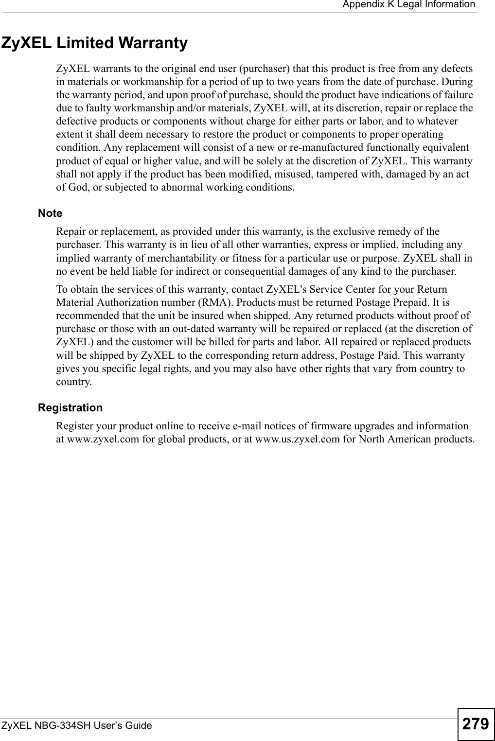  Appendix K Legal InformationZyXEL NBG-334SH User’s Guide 279ZyXEL Limited WarrantyZyXEL warrants to the original end user (purchaser) that this product is free from any defects in materials or workmanship for a period of up to two years from the date of purchase. During the warranty period, and upon proof of purchase, should the product have indications of failure due to faulty workmanship and/or materials, ZyXEL will, at its discretion, repair or replace the defective products or components without charge for either parts or labor, and to whatever extent it shall deem necessary to restore the product or components to proper operating condition. Any replacement will consist of a new or re-manufactured functionally equivalent product of equal or higher value, and will be solely at the discretion of ZyXEL. This warranty shall not apply if the product has been modified, misused, tampered with, damaged by an act of God, or subjected to abnormal working conditions.NoteRepair or replacement, as provided under this warranty, is the exclusive remedy of the purchaser. This warranty is in lieu of all other warranties, express or implied, including any implied warranty of merchantability or fitness for a particular use or purpose. ZyXEL shall in no event be held liable for indirect or consequential damages of any kind to the purchaser.To obtain the services of this warranty, contact ZyXEL&apos;s Service Center for your Return Material Authorization number (RMA). Products must be returned Postage Prepaid. It is recommended that the unit be insured when shipped. Any returned products without proof of purchase or those with an out-dated warranty will be repaired or replaced (at the discretion of ZyXEL) and the customer will be billed for parts and labor. All repaired or replaced products will be shipped by ZyXEL to the corresponding return address, Postage Paid. This warranty gives you specific legal rights, and you may also have other rights that vary from country to country.RegistrationRegister your product online to receive e-mail notices of firmware upgrades and information at www.zyxel.com for global products, or at www.us.zyxel.com for North American products.