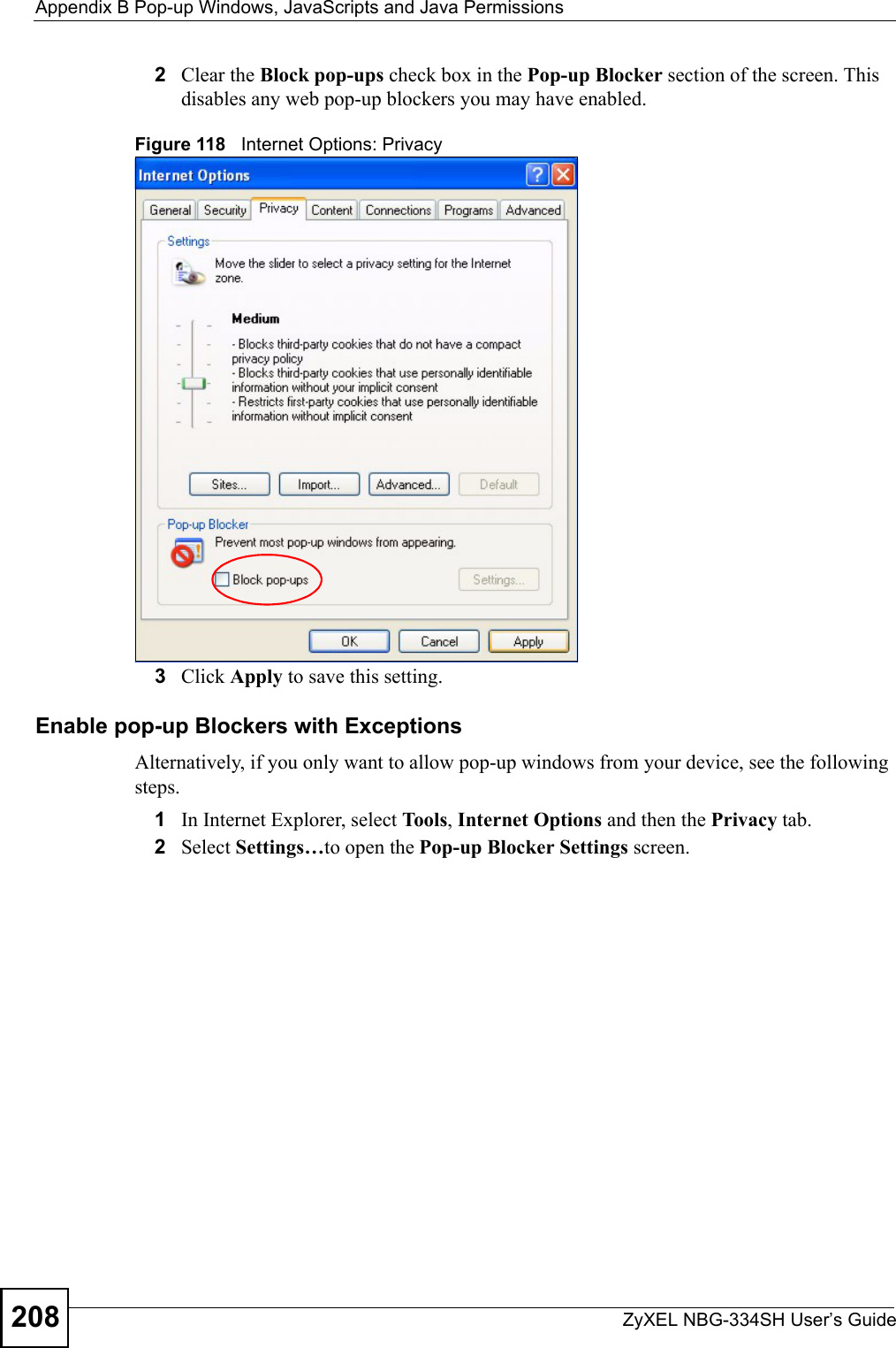 Appendix B Pop-up Windows, JavaScripts and Java PermissionsZyXEL NBG-334SH User’s Guide2082Clear the Block pop-ups check box in the Pop-up Blocker section of the screen. This disables any web pop-up blockers you may have enabled. Figure 118   Internet Options: Privacy3Click Apply to save this setting.Enable pop-up Blockers with ExceptionsAlternatively, if you only want to allow pop-up windows from your device, see the following steps.1In Internet Explorer, select To ol s, Internet Options and then the Privacy tab. 2Select Settings…to open the Pop-up Blocker Settings screen.