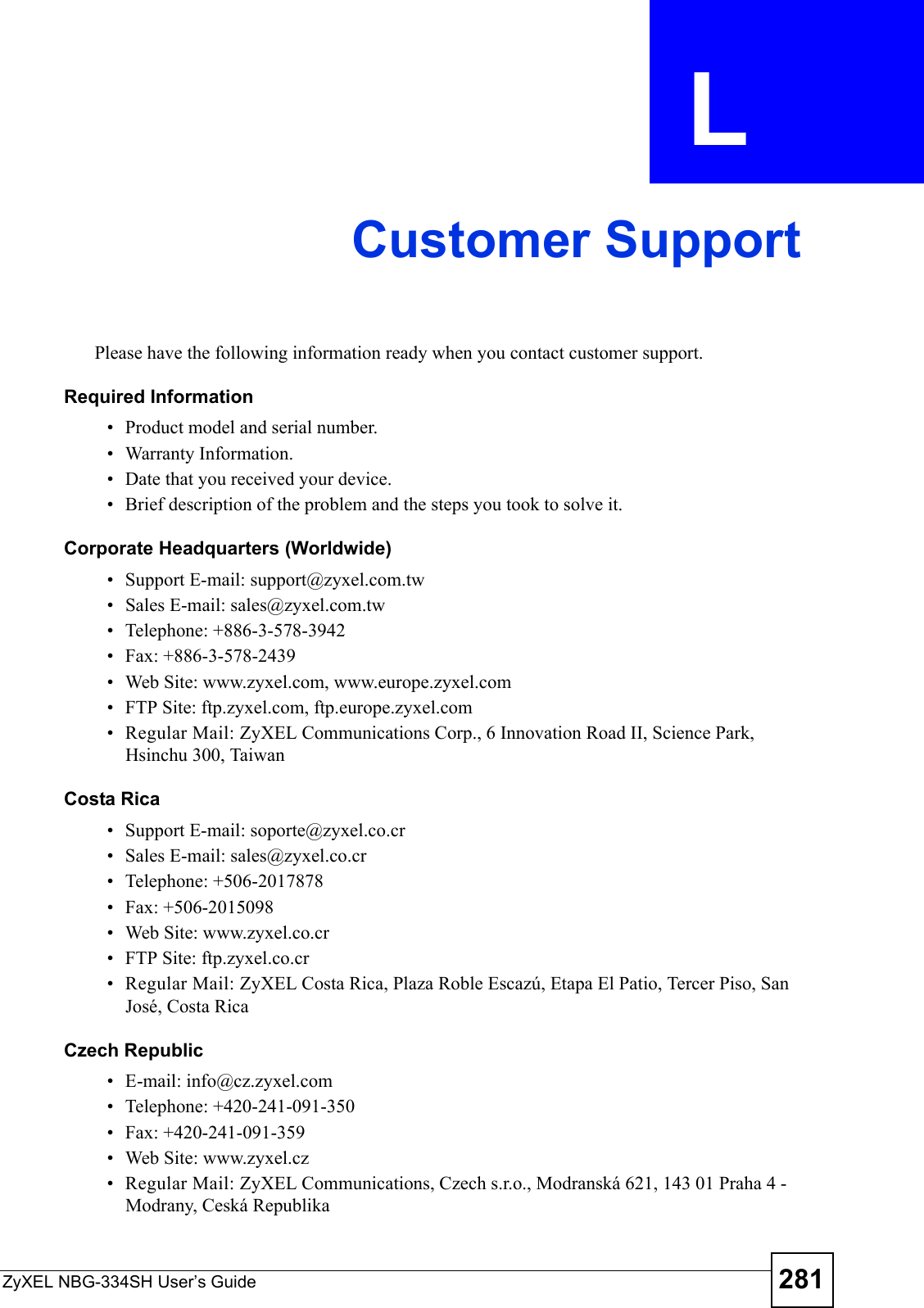 ZyXEL NBG-334SH User’s Guide 281APPENDIX  L Customer SupportPlease have the following information ready when you contact customer support.Required Information• Product model and serial number.• Warranty Information.• Date that you received your device.• Brief description of the problem and the steps you took to solve it.Corporate Headquarters (Worldwide)• Support E-mail: support@zyxel.com.tw• Sales E-mail: sales@zyxel.com.tw• Telephone: +886-3-578-3942• Fax: +886-3-578-2439• Web Site: www.zyxel.com, www.europe.zyxel.com• FTP Site: ftp.zyxel.com, ftp.europe.zyxel.com• Regular Mail: ZyXEL Communications Corp., 6 Innovation Road II, Science Park, Hsinchu 300, TaiwanCosta Rica• Support E-mail: soporte@zyxel.co.cr• Sales E-mail: sales@zyxel.co.cr• Telephone: +506-2017878• Fax: +506-2015098• Web Site: www.zyxel.co.cr• FTP Site: ftp.zyxel.co.cr• Regular Mail: ZyXEL Costa Rica, Plaza Roble Escazú, Etapa El Patio, Tercer Piso, San José, Costa RicaCzech Republic• E-mail: info@cz.zyxel.com• Telephone: +420-241-091-350• Fax: +420-241-091-359• Web Site: www.zyxel.cz• Regular Mail: ZyXEL Communications, Czech s.r.o., Modranská 621, 143 01 Praha 4 - Modrany, Ceská Republika