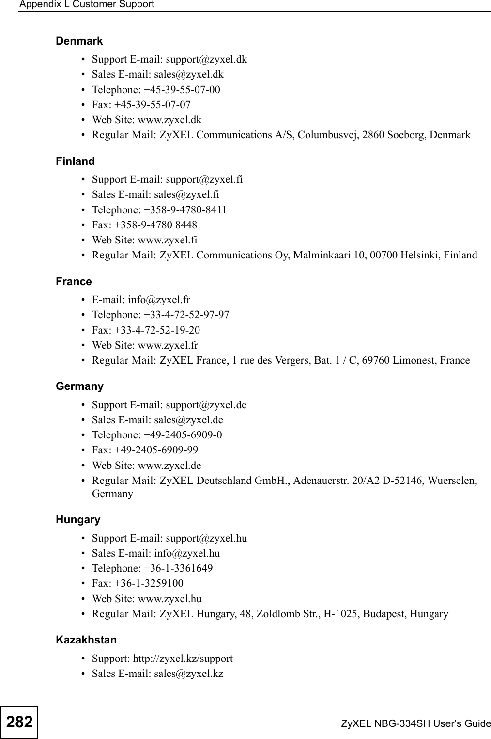 Appendix L Customer SupportZyXEL NBG-334SH User’s Guide282Denmark• Support E-mail: support@zyxel.dk• Sales E-mail: sales@zyxel.dk• Telephone: +45-39-55-07-00• Fax: +45-39-55-07-07• Web Site: www.zyxel.dk • Regular Mail: ZyXEL Communications A/S, Columbusvej, 2860 Soeborg, DenmarkFinland• Support E-mail: support@zyxel.fi• Sales E-mail: sales@zyxel.fi• Telephone: +358-9-4780-8411• Fax: +358-9-4780 8448• Web Site: www.zyxel.fi• Regular Mail: ZyXEL Communications Oy, Malminkaari 10, 00700 Helsinki, FinlandFrance• E-mail: info@zyxel.fr • Telephone: +33-4-72-52-97-97• Fax: +33-4-72-52-19-20• Web Site: www.zyxel.fr• Regular Mail: ZyXEL France, 1 rue des Vergers, Bat. 1 / C, 69760 Limonest, FranceGermany• Support E-mail: support@zyxel.de• Sales E-mail: sales@zyxel.de• Telephone: +49-2405-6909-0• Fax: +49-2405-6909-99• Web Site: www.zyxel.de• Regular Mail: ZyXEL Deutschland GmbH., Adenauerstr. 20/A2 D-52146, Wuerselen, GermanyHungary• Support E-mail: support@zyxel.hu• Sales E-mail: info@zyxel.hu• Telephone: +36-1-3361649• Fax: +36-1-3259100• Web Site: www.zyxel.hu• Regular Mail: ZyXEL Hungary, 48, Zoldlomb Str., H-1025, Budapest, HungaryKazakhstan• Support: http://zyxel.kz/support• Sales E-mail: sales@zyxel.kz