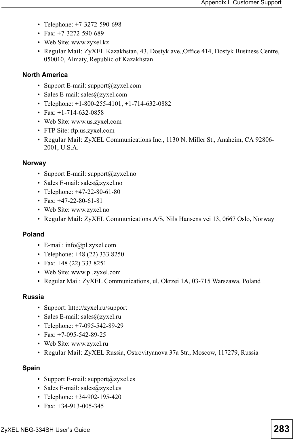  Appendix L Customer SupportZyXEL NBG-334SH User’s Guide 283• Telephone: +7-3272-590-698• Fax: +7-3272-590-689• Web Site: www.zyxel.kz• Regular Mail: ZyXEL Kazakhstan, 43, Dostyk ave.,Office 414, Dostyk Business Centre, 050010, Almaty, Republic of KazakhstanNorth America• Support E-mail: support@zyxel.com• Sales E-mail: sales@zyxel.com• Telephone: +1-800-255-4101, +1-714-632-0882• Fax: +1-714-632-0858• Web Site: www.us.zyxel.com• FTP Site: ftp.us.zyxel.com• Regular Mail: ZyXEL Communications Inc., 1130 N. Miller St., Anaheim, CA 92806-2001, U.S.A.Norway• Support E-mail: support@zyxel.no • Sales E-mail: sales@zyxel.no• Telephone: +47-22-80-61-80• Fax: +47-22-80-61-81• Web Site: www.zyxel.no• Regular Mail: ZyXEL Communications A/S, Nils Hansens vei 13, 0667 Oslo, NorwayPoland• E-mail: info@pl.zyxel.com• Telephone: +48 (22) 333 8250• Fax: +48 (22) 333 8251• Web Site: www.pl.zyxel.com• Regular Mail: ZyXEL Communications, ul. Okrzei 1A, 03-715 Warszawa, PolandRussia• Support: http://zyxel.ru/support• Sales E-mail: sales@zyxel.ru• Telephone: +7-095-542-89-29• Fax: +7-095-542-89-25• Web Site: www.zyxel.ru• Regular Mail: ZyXEL Russia, Ostrovityanova 37a Str., Moscow, 117279, RussiaSpain• Support E-mail: support@zyxel.es• Sales E-mail: sales@zyxel.es• Telephone: +34-902-195-420• Fax: +34-913-005-345