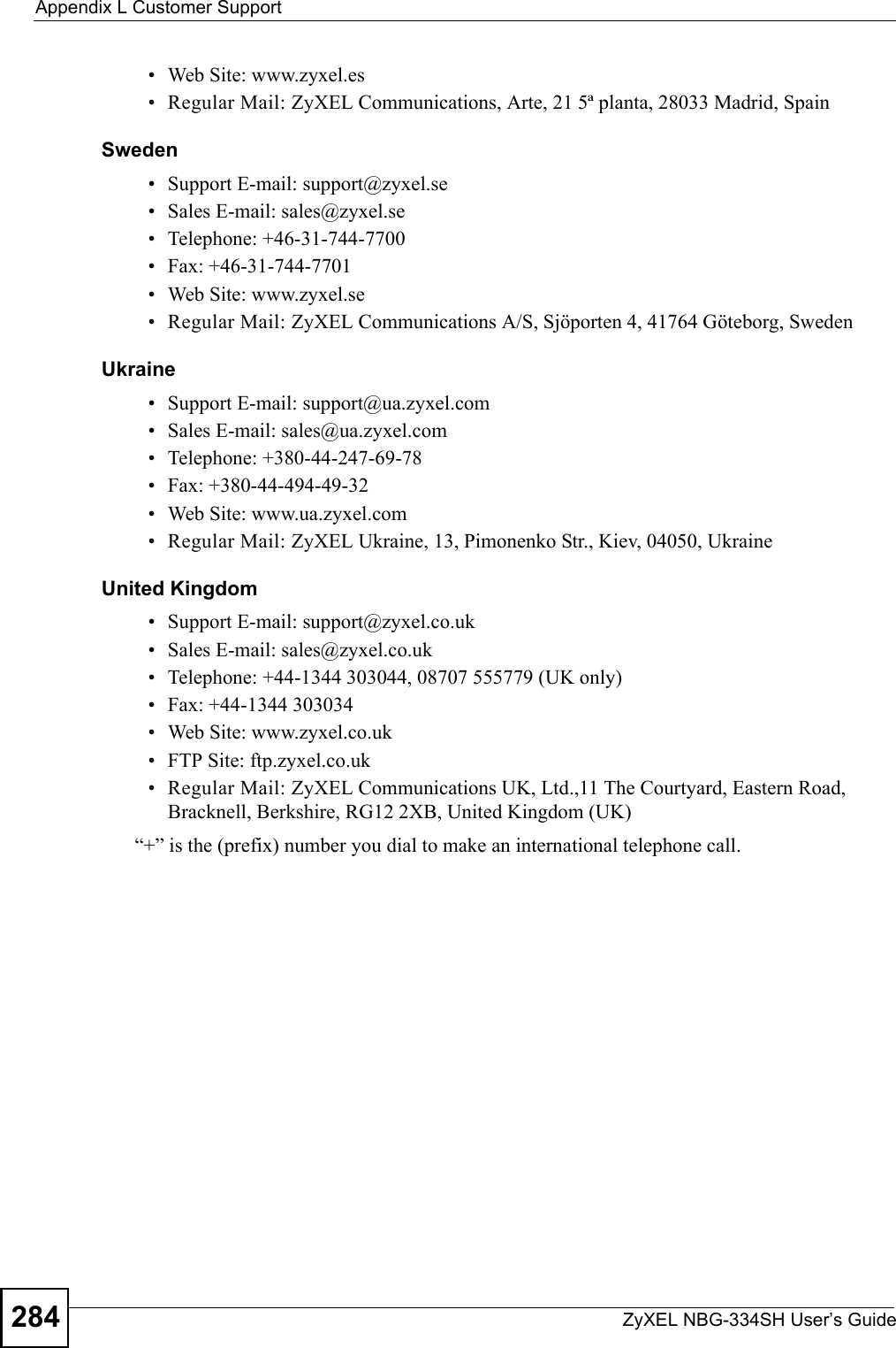 Appendix L Customer SupportZyXEL NBG-334SH User’s Guide284• Web Site: www.zyxel.es • Regular Mail: ZyXEL Communications, Arte, 21 5ª planta, 28033 Madrid, SpainSweden• Support E-mail: support@zyxel.se• Sales E-mail: sales@zyxel.se• Telephone: +46-31-744-7700• Fax: +46-31-744-7701• Web Site: www.zyxel.se• Regular Mail: ZyXEL Communications A/S, Sjöporten 4, 41764 Göteborg, SwedenUkraine• Support E-mail: support@ua.zyxel.com• Sales E-mail: sales@ua.zyxel.com• Telephone: +380-44-247-69-78• Fax: +380-44-494-49-32• Web Site: www.ua.zyxel.com• Regular Mail: ZyXEL Ukraine, 13, Pimonenko Str., Kiev, 04050, UkraineUnited Kingdom• Support E-mail: support@zyxel.co.uk• Sales E-mail: sales@zyxel.co.uk• Telephone: +44-1344 303044, 08707 555779 (UK only)• Fax: +44-1344 303034• Web Site: www.zyxel.co.uk• FTP Site: ftp.zyxel.co.uk• Regular Mail: ZyXEL Communications UK, Ltd.,11 The Courtyard, Eastern Road, Bracknell, Berkshire, RG12 2XB, United Kingdom (UK)“+” is the (prefix) number you dial to make an international telephone call.