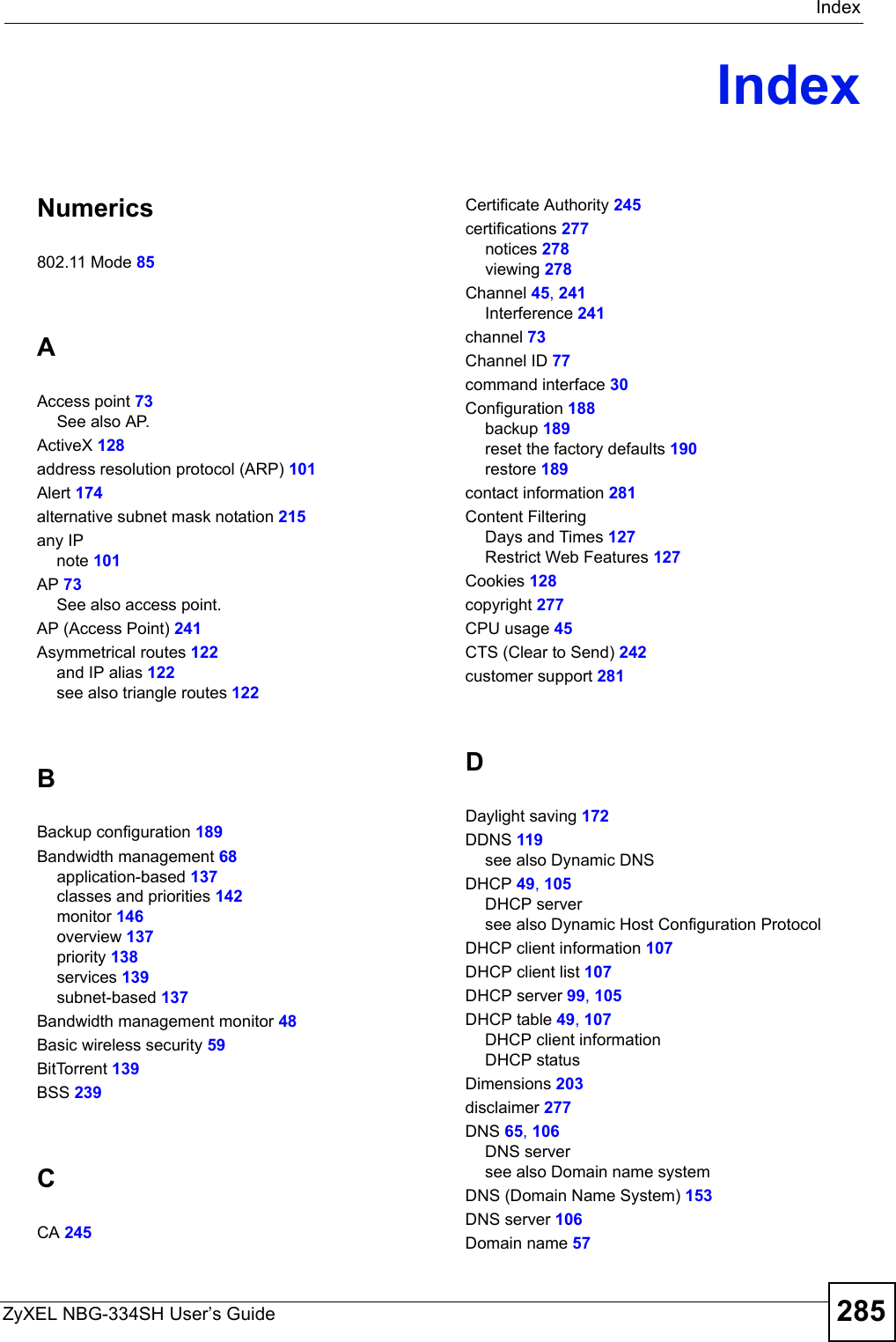 IndexZyXEL NBG-334SH User’s Guide 285IndexNumerics802.11 Mode 85AAccess point 73See also AP.ActiveX 128address resolution protocol (ARP) 101Alert 174alternative subnet mask notation 215any IPnote 101AP 73See also access point.AP (Access Point) 241Asymmetrical routes 122and IP alias 122see also triangle routes 122BBackup configuration 189Bandwidth management 68application-based 137classes and priorities 142monitor 146overview 137priority 138services 139subnet-based 137Bandwidth management monitor 48Basic wireless security 59BitTorrent 139BSS 239CCA 245Certificate Authority 245certifications 277notices 278viewing 278Channel 45, 241Interference 241channel 73Channel ID 77command interface 30Configuration 188backup 189reset the factory defaults 190restore 189contact information 281Content FilteringDays and Times 127Restrict Web Features 127Cookies 128copyright 277CPU usage 45CTS (Clear to Send) 242customer support 281DDaylight saving 172DDNS 119see also Dynamic DNSDHCP 49, 105DHCP serversee also Dynamic Host Configuration ProtocolDHCP client information 107DHCP client list 107DHCP server 99, 105DHCP table 49, 107DHCP client informationDHCP statusDimensions 203disclaimer 277DNS 65, 106DNS serversee also Domain name systemDNS (Domain Name System) 153DNS server 106Domain name 57