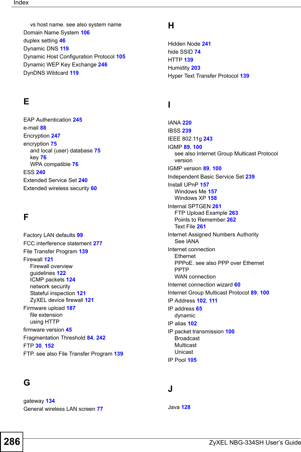 IndexZyXEL NBG-334SH User’s Guide286vs host name. see also system nameDomain Name System 106duplex setting 46Dynamic DNS 119Dynamic Host Configuration Protocol 105Dynamic WEP Key Exchange 246DynDNS Wildcard 119EEAP Authentication 245e-mail 88Encryption 247encryption 75and local (user) database 75key 76WPA compatible 76ESS 240Extended Service Set 240Extended wireless security 60FFactory LAN defaults 99FCC interference statement 277File Transfer Program 139Firewall 121Firewall overviewguidelines 122ICMP packets 124network securityStateful inspection 121ZyXEL device firewall 121Firmware upload 187file extensionusing HTTPfirmware version 45Fragmentation Threshold 84, 242FTP 30, 152FTP. see also File Transfer Program 139Ggateway 134General wireless LAN screen 77HHidden Node 241hide SSID 74HTTP 139Humidity 203Hyper Text Transfer Protocol 139IIANA 220IBSS 239IEEE 802.11g 243IGMP 89, 100see also Internet Group Multicast ProtocolversionIGMP version 89, 100Independent Basic Service Set 239Install UPnP 157Windows Me 157Windows XP 158Internal SPTGEN 261FTP Upload Example 263Points to Remember 262Text File 261Internet Assigned Numbers AuthoritySee IANAInternet connectionEthernetPPPoE. see also PPP over EthernetPPTPWAN connectionInternet connection wizard 60Internet Group Multicast Protocol 89, 100IP Address 102, 111IP address 65dynamicIP alias 102IP packet transmission 100BroadcastMulticastUnicastIP Pool 105JJava 128