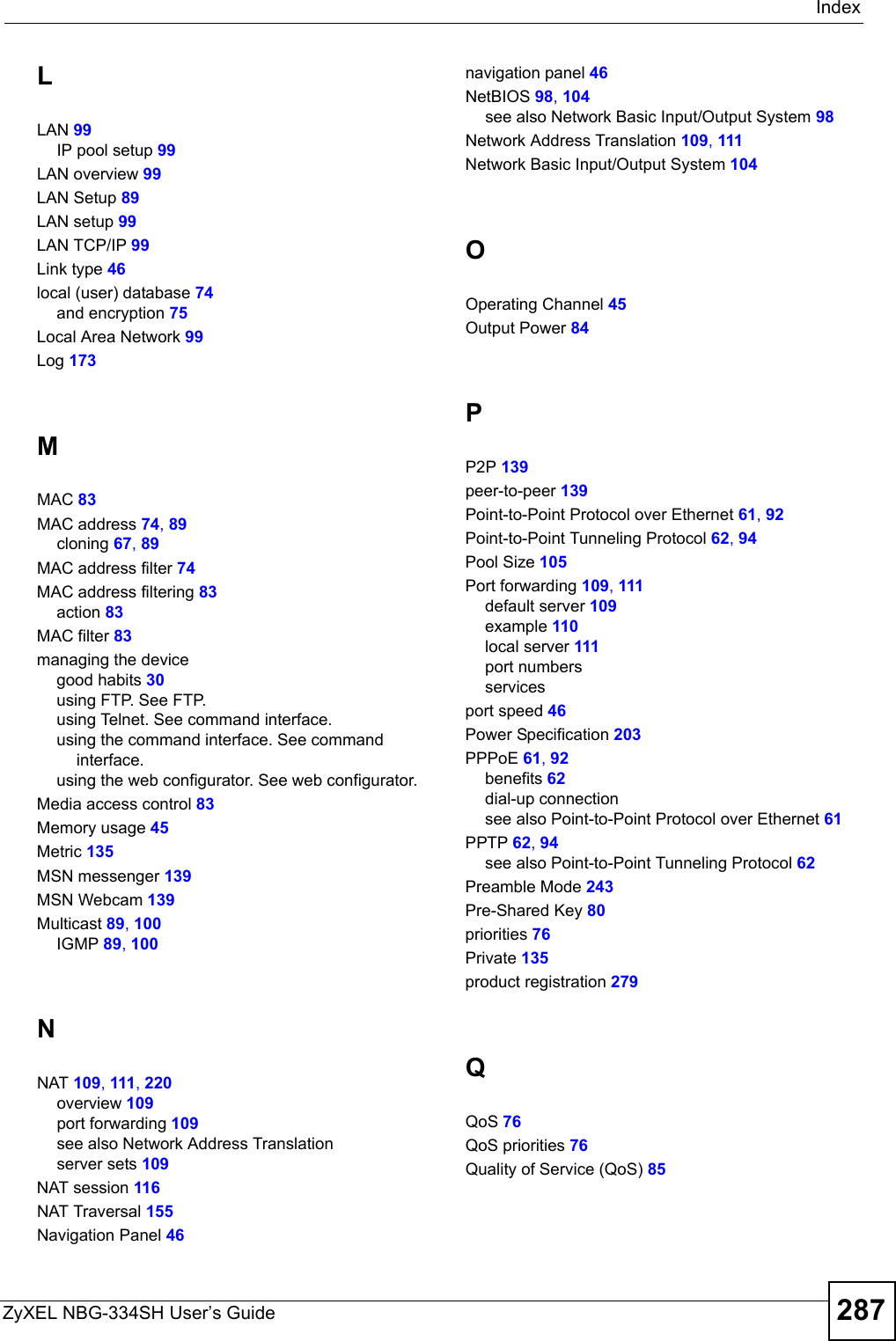 IndexZyXEL NBG-334SH User’s Guide 287LLAN 99IP pool setup 99LAN overview 99LAN Setup 89LAN setup 99LAN TCP/IP 99Link type 46local (user) database 74and encryption 75Local Area Network 99Log 173MMAC 83MAC address 74, 89cloning 67, 89MAC address filter 74MAC address filtering 83action 83MAC filter 83managing the devicegood habits 30using FTP. See FTP.using Telnet. See command interface.using the command interface. See command interface.using the web configurator. See web configurator.Media access control 83Memory usage 45Metric 135MSN messenger 139MSN Webcam 139Multicast 89, 100IGMP 89, 100NNAT 109, 111, 220overview 109port forwarding 109see also Network Address Translationserver sets 109NAT session 116NAT Traversal 155Navigation Panel 46navigation panel 46NetBIOS 98, 104see also Network Basic Input/Output System 98Network Address Translation 109, 111Network Basic Input/Output System 104OOperating Channel 45Output Power 84PP2P 139peer-to-peer 139Point-to-Point Protocol over Ethernet 61, 92Point-to-Point Tunneling Protocol 62, 94Pool Size 105Port forwarding 109, 111default server 109example 110local server 111port numbersservicesport speed 46Power Specification 203PPPoE 61, 92benefits 62dial-up connectionsee also Point-to-Point Protocol over Ethernet 61PPTP 62, 94see also Point-to-Point Tunneling Protocol 62Preamble Mode 243Pre-Shared Key 80priorities 76Private 135product registration 279QQoS 76QoS priorities 76Quality of Service (QoS) 85