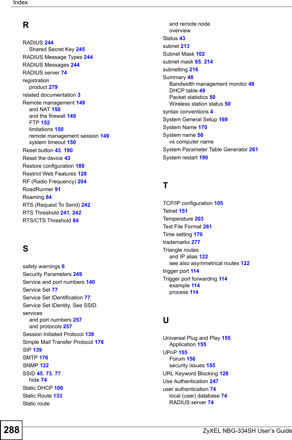 IndexZyXEL NBG-334SH User’s Guide288RRADIUS 244Shared Secret Key 245RADIUS Message Types 244RADIUS Messages 244RADIUS server 74registrationproduct 279related documentation 3Remote management 149and NAT 150and the firewall 149FTP 152limitations 150remote management session 149system timeout 150Reset button 43, 190Reset the device 43Restore configuration 189Restrict Web Features 128RF (Radio Frequency) 204RoadRunner 91Roaming 84RTS (Request To Send) 242RTS Threshold 241, 242RTS/CTS Threshold 84Ssafety warnings 6Security Parameters 249Service and port numbers 140Service Set 77Service Set IDentification 77Service Set IDentity. See SSID.servicesand port numbers 257and protocols 257Session Initiated Protocol 139Simple Mail Transfer Protocol 176SIP 139SMTP 176SNMP 122SSID 45, 73, 77hide 74Static DHCP 106Static Route 133Static routeand remote nodeoverviewStatus 43subnet 213Subnet Mask 102subnet mask 65, 214subnetting 216Summary 48Bandwidth management monitor 48DHCP table 49Packet statistics 50Wireless station status 50syntax conventions 4System General Setup 169System Name 170System name 56vs computer nameSystem Parameter Table Generator 261System restart 190TTCP/IP configuration 105Tel ne t 151Temperature 203Text File Format 261Time setting 170trademarks 277Triangle routesand IP alias 122see also asymmetrical routes 122trigger port 114Trigger port forwarding 114example 114process 114UUniversal Plug and Play 155Application 155UPnP 155Forum 156security issues 155URL Keyword Blocking 128Use Authentication 247user authentication 74local (user) database 74RADIUS server 74