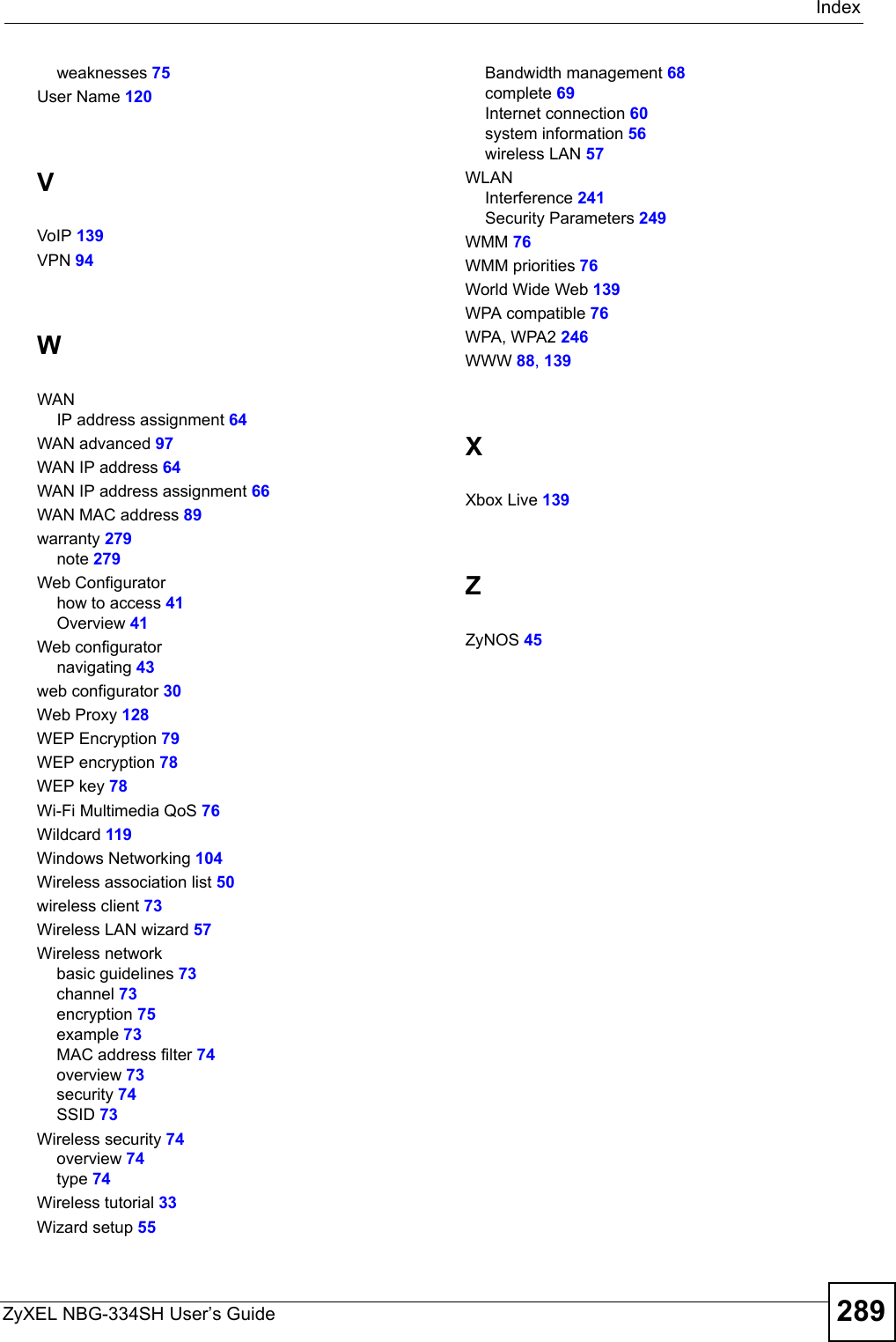 IndexZyXEL NBG-334SH User’s Guide 289weaknesses 75User Name 120VVoIP 139VPN 94WWANIP address assignment 64WAN advanced 97WAN IP address 64WAN IP address assignment 66WAN MAC address 89warranty 279note 279Web Configuratorhow to access 41Overview 41Web configuratornavigating 43web configurator 30Web Proxy 128WEP Encryption 79WEP encryption 78WEP key 78Wi-Fi Multimedia QoS 76Wildcard 119Windows Networking 104Wireless association list 50wireless client 73Wireless LAN wizard 57Wireless networkbasic guidelines 73channel 73encryption 75example 73MAC address filter 74overview 73security 74SSID 73Wireless security 74overview 74type 74Wireless tutorial 33Wizard setup 55Bandwidth management 68complete 69Internet connection 60system information 56wireless LAN 57WLANInterference 241Security Parameters 249WMM 76WMM priorities 76World Wide Web 139WPA compatible 76WPA, WPA2 246WWW 88, 139XXbox Live 139ZZyNOS 45