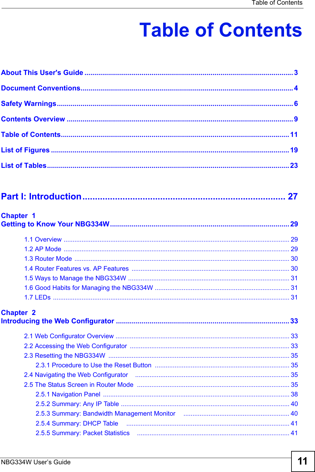   Table of ContentsNBG334W User’s Guide 11Table of ContentsAbout This User&apos;s Guide ..........................................................................................................3Document Conventions............................................................................................................4Safety Warnings........................................................................................................................ 6Contents Overview ...................................................................................................................9Table of Contents.................................................................................................................... 11List of Figures ......................................................................................................................... 19List of Tables........................................................................................................................... 23Part I: Introduction................................................................................. 27Chapter  1Getting to Know Your NBG334W........................................................................................... 291.1 Overview .............................................................................................................................. 291.2 AP Mode .............................................................................................................................. 291.3 Router Mode ........................................................................................................................ 301.4 Router Features vs. AP Features  ........................................................................................ 301.5 Ways to Manage the NBG334W .......................................................................................... 311.6 Good Habits for Managing the NBG334W ........................................................................... 311.7 LEDs .................................................................................................................................... 31Chapter  2Introducing the Web Configurator ........................................................................................ 332.1 Web Configurator Overview ................................................................................................. 332.2 Accessing the Web Configurator  ......................................................................................... 332.3 Resetting the NBG334W  ..................................................................................................... 352.3.1 Procedure to Use the Reset Button  ........................................................................... 352.4 Navigating the Web Configurator    ...................................................................................... 352.5 The Status Screen in Router Mode  ..................................................................................... 352.5.1 Navigation Panel  ........................................................................................................ 382.5.2 Summary: Any IP Table .............................................................................................. 402.5.3 Summary: Bandwidth Management Monitor     ........................................................... 402.5.4 Summary: DHCP Table     ........................................................................................... 412.5.5 Summary: Packet Statistics    ..................................................................................... 41