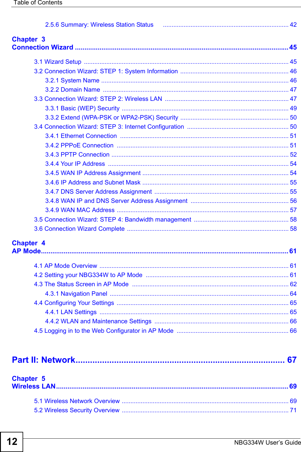Table of ContentsNBG334W User’s Guide122.5.6 Summary: Wireless Station Status      ......................................................................... 42Chapter  3Connection Wizard ................................................................................................................. 453.1 Wizard Setup  ....................................................................................................................... 453.2 Connection Wizard: STEP 1: System Information ............................................................... 463.2.1 System Name ............................................................................................................. 463.2.2 Domain Name  ............................................................................................................ 473.3 Connection Wizard: STEP 2: Wireless LAN  ........................................................................ 473.3.1 Basic (WEP) Security ................................................................................................. 493.3.2 Extend (WPA-PSK or WPA2-PSK) Security ............................................................... 503.4 Connection Wizard: STEP 3: Internet Configuration  ........................................................... 503.4.1 Ethernet Connection  .................................................................................................. 513.4.2 PPPoE Connection  .................................................................................................... 513.4.3 PPTP Connection ....................................................................................................... 523.4.4 Your IP Address  ......................................................................................................... 543.4.5 WAN IP Address Assignment ..................................................................................... 543.4.6 IP Address and Subnet Mask ..................................................................................... 553.4.7 DNS Server Address Assignment  .............................................................................. 553.4.8 WAN IP and DNS Server Address Assignment ......................................................... 563.4.9 WAN MAC Address .................................................................................................... 573.5 Connection Wizard: STEP 4: Bandwidth management  ....................................................... 583.6 Connection Wizard Complete .............................................................................................. 58Chapter  4AP Mode................................................................................................................................... 614.1 AP Mode Overview  .............................................................................................................. 614.2 Setting your NBG334W to AP Mode  ................................................................................... 614.3 The Status Screen in AP Mode  ........................................................................................... 624.3.1 Navigation Panel  ........................................................................................................ 644.4 Configuring Your Settings  .................................................................................................... 654.4.1 LAN Settings  .............................................................................................................. 654.4.2 WLAN and Maintenance Settings  .............................................................................. 664.5 Logging in to the Web Configurator in AP Mode  ................................................................. 66Part II: Network....................................................................................... 67Chapter  5Wireless LAN........................................................................................................................... 695.1 Wireless Network Overview ................................................................................................. 695.2 Wireless Security Overview .................................................................................................71