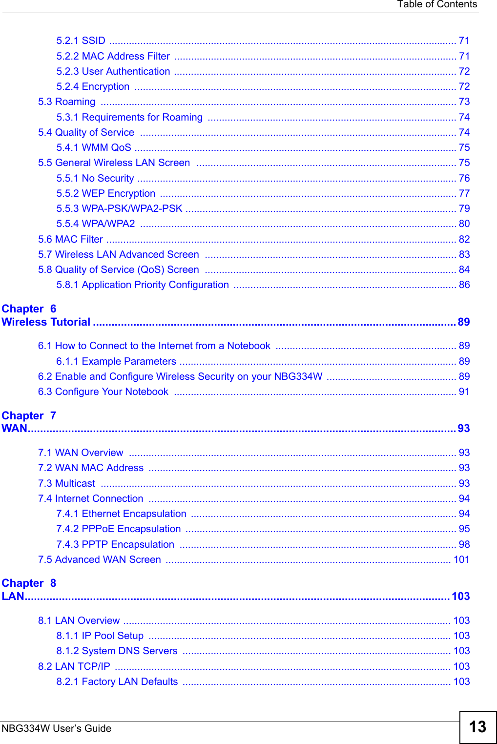   Table of ContentsNBG334W User’s Guide 135.2.1 SSID ........................................................................................................................... 715.2.2 MAC Address Filter .................................................................................................... 715.2.3 User Authentication .................................................................................................... 725.2.4 Encryption  .................................................................................................................. 725.3 Roaming  .............................................................................................................................. 735.3.1 Requirements for Roaming  ........................................................................................ 745.4 Quality of Service  ................................................................................................................ 745.4.1 WMM QoS ..................................................................................................................755.5 General Wireless LAN Screen  ............................................................................................ 755.5.1 No Security ................................................................................................................. 765.5.2 WEP Encryption  ......................................................................................................... 775.5.3 WPA-PSK/WPA2-PSK ................................................................................................ 795.5.4 WPA/WPA2  ................................................................................................................ 805.6 MAC Filter ............................................................................................................................ 825.7 Wireless LAN Advanced Screen  ......................................................................................... 835.8 Quality of Service (QoS) Screen  ......................................................................................... 845.8.1 Application Priority Configuration ............................................................................... 86Chapter  6Wireless Tutorial ..................................................................................................................... 896.1 How to Connect to the Internet from a Notebook  ................................................................ 896.1.1 Example Parameters .................................................................................................. 896.2 Enable and Configure Wireless Security on your NBG334W  .............................................. 896.3 Configure Your Notebook  ....................................................................................................91Chapter  7WAN.......................................................................................................................................... 937.1 WAN Overview  .................................................................................................................... 937.2 WAN MAC Address  ............................................................................................................. 937.3 Multicast  .............................................................................................................................. 937.4 Internet Connection  ............................................................................................................. 947.4.1 Ethernet Encapsulation  .............................................................................................. 947.4.2 PPPoE Encapsulation ................................................................................................ 957.4.3 PPTP Encapsulation  .................................................................................................. 987.5 Advanced WAN Screen ..................................................................................................... 101Chapter  8LAN......................................................................................................................................... 1038.1 LAN Overview .................................................................................................................... 1038.1.1 IP Pool Setup  ........................................................................................................... 1038.1.2 System DNS Servers  ............................................................................................... 1038.2 LAN TCP/IP  ....................................................................................................................... 1038.2.1 Factory LAN Defaults  ............................................................................................... 103