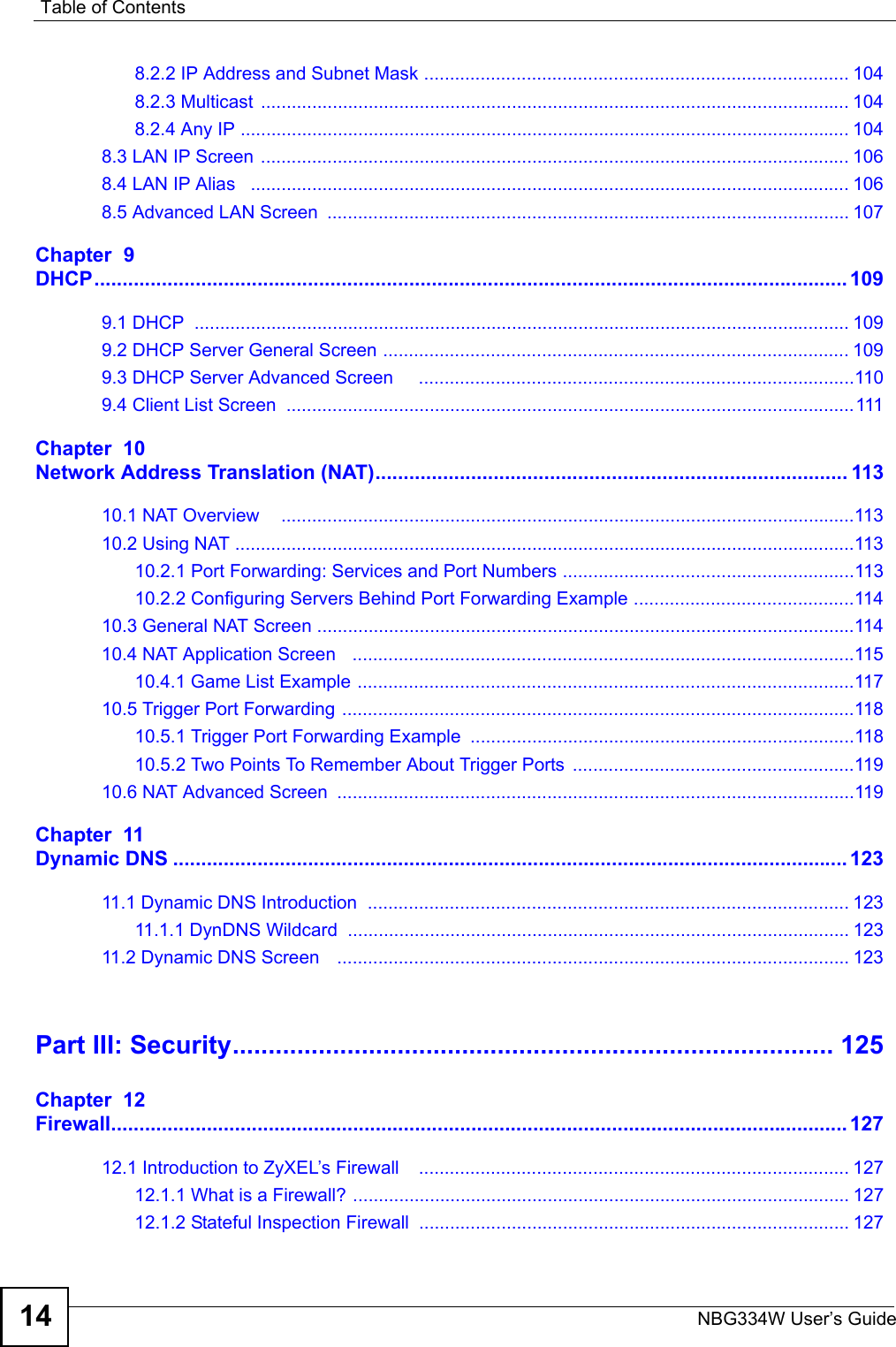 Table of ContentsNBG334W User’s Guide148.2.2 IP Address and Subnet Mask ................................................................................... 1048.2.3 Multicast  ................................................................................................................... 1048.2.4 Any IP ....................................................................................................................... 1048.3 LAN IP Screen ................................................................................................................... 1068.4 LAN IP Alias   ..................................................................................................................... 1068.5 Advanced LAN Screen  ...................................................................................................... 107Chapter  9DHCP...................................................................................................................................... 1099.1 DHCP  ................................................................................................................................ 1099.2 DHCP Server General Screen ........................................................................................... 1099.3 DHCP Server Advanced Screen     .....................................................................................1109.4 Client List Screen  ...............................................................................................................111Chapter  10Network Address Translation (NAT).................................................................................... 11310.1 NAT Overview    ................................................................................................................11310.2 Using NAT .........................................................................................................................11310.2.1 Port Forwarding: Services and Port Numbers .........................................................11310.2.2 Configuring Servers Behind Port Forwarding Example ...........................................11410.3 General NAT Screen .........................................................................................................11410.4 NAT Application Screen   ..................................................................................................11510.4.1 Game List Example .................................................................................................11710.5 Trigger Port Forwarding ....................................................................................................11810.5.1 Trigger Port Forwarding Example  ...........................................................................11810.5.2 Two Points To Remember About Trigger Ports  .......................................................11910.6 NAT Advanced Screen  .....................................................................................................119Chapter  11Dynamic DNS ........................................................................................................................ 12311.1 Dynamic DNS Introduction  .............................................................................................. 12311.1.1 DynDNS Wildcard  .................................................................................................. 12311.2 Dynamic DNS Screen    .................................................................................................... 123Part III: Security.................................................................................... 125Chapter  12Firewall................................................................................................................................... 12712.1 Introduction to ZyXEL’s Firewall    .................................................................................... 12712.1.1 What is a Firewall? ................................................................................................. 12712.1.2 Stateful Inspection Firewall  .................................................................................... 127