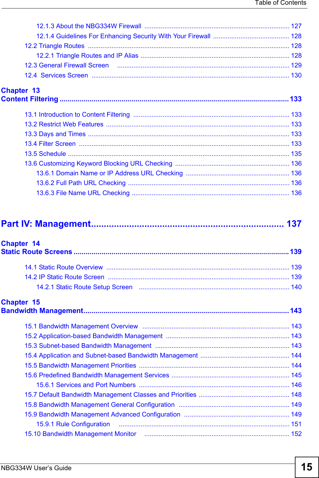   Table of ContentsNBG334W User’s Guide 1512.1.3 About the NBG334W Firewall ................................................................................ 12712.1.4 Guidelines For Enhancing Security With Your Firewall  .......................................... 12812.2 Triangle Routes  ............................................................................................................... 12812.2.1 Triangle Routes and IP Alias .................................................................................. 12812.3 General Firewall Screen     ............................................................................................... 12912.4  Services Screen  ............................................................................................................. 130Chapter  13Content Filtering ................................................................................................................... 13313.1 Introduction to Content Filtering  ...................................................................................... 13313.2 Restrict Web Features  .....................................................................................................13313.3 Days and Times ............................................................................................................... 13313.4 Filter Screen  .................................................................................................................... 13313.5 Schedule .......................................................................................................................... 13513.6 Customizing Keyword Blocking URL Checking ............................................................... 13613.6.1 Domain Name or IP Address URL Checking  ......................................................... 13613.6.2 Full Path URL Checking ......................................................................................... 13613.6.3 File Name URL Checking ....................................................................................... 136Part IV: Management............................................................................ 137Chapter  14Static Route Screens ............................................................................................................13914.1 Static Route Overview  .....................................................................................................13914.2 IP Static Route Screen  ....................................................................................................13914.2.1 Static Route Setup Screen    ................................................................................... 140Chapter  15Bandwidth Management.......................................................................................................14315.1 Bandwidth Management Overview  ................................................................................. 14315.2 Application-based Bandwidth Management  .................................................................... 14315.3 Subnet-based Bandwidth Management .......................................................................... 14315.4 Application and Subnet-based Bandwidth Management ................................................. 14415.5 Bandwidth Management Priorities ................................................................................... 14415.6 Predefined Bandwidth Management Services ................................................................. 14515.6.1 Services and Port Numbers  ................................................................................... 14615.7 Default Bandwidth Management Classes and Priorities .................................................. 14815.8 Bandwidth Management General Configuration  ............................................................. 14915.9 Bandwidth Management Advanced Configuration  .......................................................... 14915.9.1 Rule Configuration     .............................................................................................. 15115.10 Bandwidth Management Monitor    ................................................................................ 152