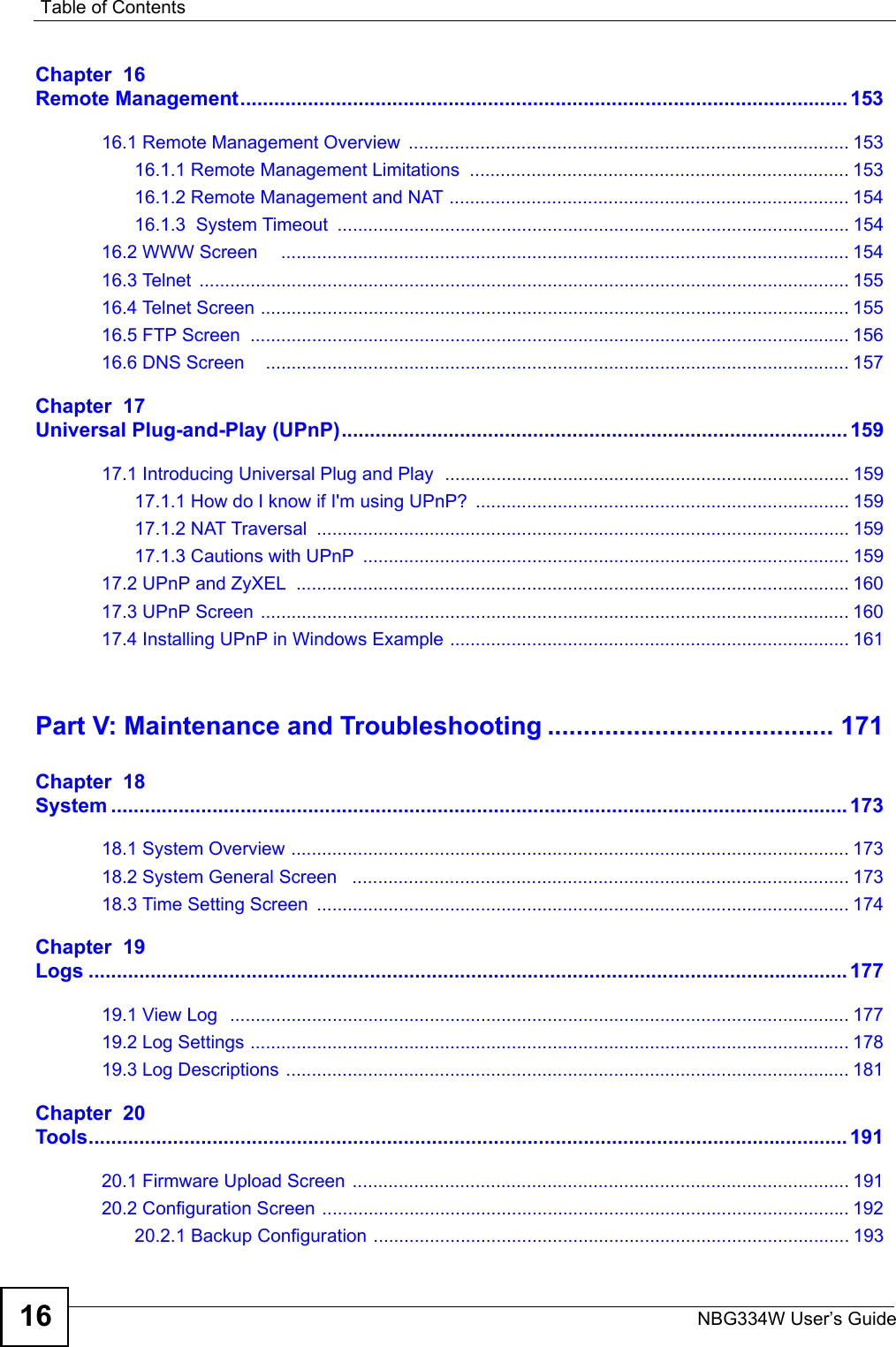 Table of ContentsNBG334W User’s Guide16Chapter  16Remote Management............................................................................................................15316.1 Remote Management Overview  ...................................................................................... 15316.1.1 Remote Management Limitations  .......................................................................... 15316.1.2 Remote Management and NAT .............................................................................. 15416.1.3  System Timeout  .................................................................................................... 15416.2 WWW Screen     ............................................................................................................... 15416.3 Telnet  ............................................................................................................................... 15516.4 Telnet Screen ................................................................................................................... 15516.5 FTP Screen  ..................................................................................................................... 15616.6 DNS Screen    .................................................................................................................. 157Chapter  17Universal Plug-and-Play (UPnP).......................................................................................... 15917.1 Introducing Universal Plug and Play  ............................................................................... 15917.1.1 How do I know if I&apos;m using UPnP?  ......................................................................... 15917.1.2 NAT Traversal  ........................................................................................................ 15917.1.3 Cautions with UPnP  ............................................................................................... 15917.2 UPnP and ZyXEL  ............................................................................................................16017.3 UPnP Screen ................................................................................................................... 16017.4 Installing UPnP in Windows Example .............................................................................. 161Part V: Maintenance and Troubleshooting ........................................ 171Chapter  18System ................................................................................................................................... 17318.1 System Overview ............................................................................................................. 17318.2 System General Screen   ................................................................................................. 17318.3 Time Setting Screen  ........................................................................................................ 174Chapter  19Logs ....................................................................................................................................... 17719.1 View Log  ......................................................................................................................... 17719.2 Log Settings ..................................................................................................................... 17819.3 Log Descriptions .............................................................................................................. 181Chapter  20Tools....................................................................................................................................... 19120.1 Firmware Upload Screen ................................................................................................. 19120.2 Configuration Screen ....................................................................................................... 19220.2.1 Backup Configuration ............................................................................................. 193