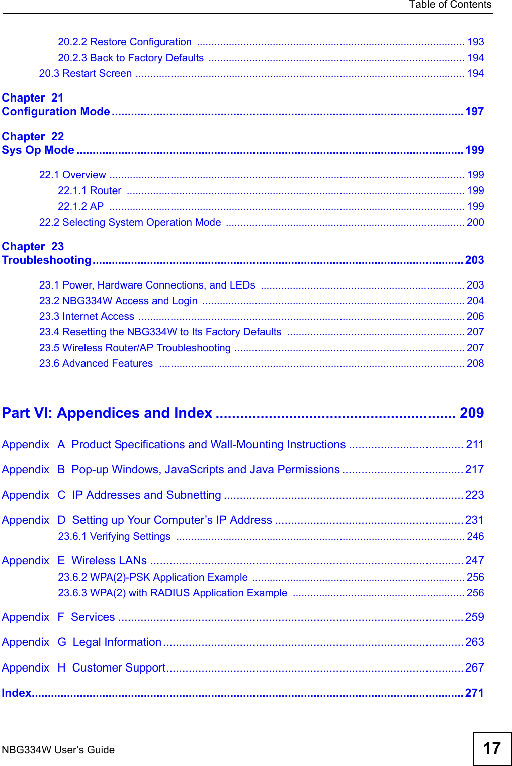   Table of ContentsNBG334W User’s Guide 1720.2.2 Restore Configuration ............................................................................................ 19320.2.3 Back to Factory Defaults  ........................................................................................ 19420.3 Restart Screen ................................................................................................................. 194Chapter  21Configuration Mode..............................................................................................................197Chapter  22Sys Op Mode ......................................................................................................................... 19922.1 Overview .......................................................................................................................... 19922.1.1 Router  .................................................................................................................... 19922.1.2 AP  .......................................................................................................................... 19922.2 Selecting System Operation Mode  .................................................................................. 200Chapter  23Troubleshooting.................................................................................................................... 20323.1 Power, Hardware Connections, and LEDs  ...................................................................... 20323.2 NBG334W Access and Login  .......................................................................................... 20423.3 Internet Access ................................................................................................................ 20623.4 Resetting the NBG334W to Its Factory Defaults  ............................................................. 20723.5 Wireless Router/AP Troubleshooting ............................................................................... 20723.6 Advanced Features .........................................................................................................208Part VI: Appendices and Index ........................................................... 209Appendix   A  Product Specifications and Wall-Mounting Instructions .................................... 211Appendix   B  Pop-up Windows, JavaScripts and Java Permissions ...................................... 217Appendix   C  IP Addresses and Subnetting ........................................................................... 223Appendix   D  Setting up Your Computer’s IP Address ...........................................................23123.6.1 Verifying Settings  ................................................................................................... 246Appendix   E  Wireless LANs .................................................................................................. 24723.6.2 WPA(2)-PSK Application Example ......................................................................... 25623.6.3 WPA(2) with RADIUS Application Example  ........................................................... 256Appendix   F  Services ............................................................................................................259Appendix   G  Legal Information.............................................................................................. 263Appendix   H  Customer Support............................................................................................. 267Index....................................................................................................................................... 271