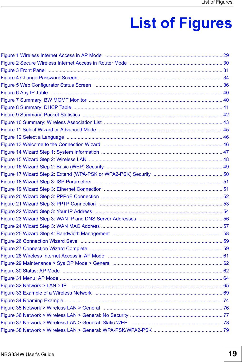  List of FiguresNBG334W User’s Guide 19List of FiguresFigure 1 Wireless Internet Access in AP Mode   ..................................................................................... 29Figure 2 Secure Wireless Internet Access in Router Mode  ................................................................... 30Figure 3 Front Panel ............................................................................................................................... 31Figure 4 Change Password Screen ........................................................................................................ 34Figure 5 Web Configurator Status Screen  ............................................................................................. 36Figure 6 Any IP Table   ............................................................................................................................ 40Figure 7 Summary: BW MGMT Monitor  ................................................................................................. 40Figure 8 Summary: DHCP Table  ............................................................................................................ 41Figure 9 Summary: Packet Statistics  ..................................................................................................... 42Figure 10 Summary: Wireless Association List  ...................................................................................... 43Figure 11 Select Wizard or Advanced Mode  .......................................................................................... 45Figure 12 Select a Language  ................................................................................................................. 46Figure 13 Welcome to the Connection Wizard  ....................................................................................... 46Figure 14 Wizard Step 1: System Information  ........................................................................................ 47Figure 15 Wizard Step 2: Wireless LAN  ................................................................................................. 48Figure 16 Wizard Step 2: Basic (WEP) Security ..................................................................................... 49Figure 17 Wizard Step 2: Extend (WPA-PSK or WPA2-PSK) Security ................................................... 50Figure 18 Wizard Step 3: ISP Parameters. ............................................................................................. 51Figure 19 Wizard Step 3: Ethernet Connection  ...................................................................................... 51Figure 20 Wizard Step 3: PPPoE Connection ........................................................................................ 52Figure 21 Wizard Step 3: PPTP Connection  .......................................................................................... 53Figure 22 Wizard Step 3: Your IP Address  ............................................................................................. 54Figure 23 Wizard Step 3: WAN IP and DNS Server Addresses  ............................................................. 56Figure 24 Wizard Step 3: WAN MAC Address ........................................................................................ 57Figure 25 Wizard Step 4: Bandwidth Management   ............................................................................... 58Figure 26 Connection Wizard Save  ....................................................................................................... 59Figure 27 Connection Wizard Complete ................................................................................................. 59Figure 28 Wireless Internet Access in AP Mode   ................................................................................... 61Figure 29 Maintenance &gt; Sys OP Mode &gt; General ................................................................................ 62Figure 30 Status: AP Mode  .................................................................................................................... 62Figure 31 Menu: AP Mode ...................................................................................................................... 64Figure 32 Network &gt; LAN &gt; IP    ............................................................................................................. 65Figure 33 Example of a Wireless Network  ............................................................................................. 69Figure 34 Roaming Example  .................................................................................................................. 74Figure 35 Network &gt; Wireless LAN &gt; General   ...................................................................................... 76Figure 36 Network &gt; Wireless LAN &gt; General: No Security ................................................................... 77Figure 37 Network &gt; Wireless LAN &gt; General: Static WEP  ................................................................... 78Figure 38 Network &gt; Wireless LAN &gt; General: WPA-PSK/WPA2-PSK .................................................. 79