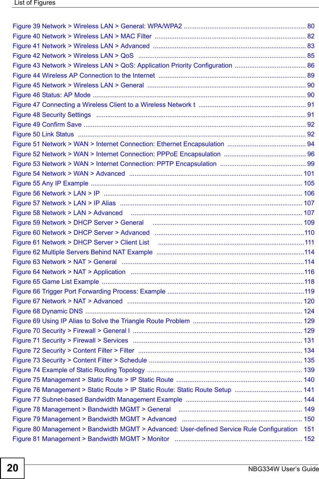 List of FiguresNBG334W User’s Guide20Figure 39 Network &gt; Wireless LAN &gt; General: WPA/WPA2 ................................................................... 80Figure 40 Network &gt; Wireless LAN &gt; MAC Filter  ................................................................................... 82Figure 41 Network &gt; Wireless LAN &gt; Advanced  ....................................................................................83Figure 42 Network &gt; Wireless LAN &gt; QoS   ............................................................................................ 85Figure 43 Network &gt; Wireless LAN &gt; QoS: Application Priority Configuration ....................................... 86Figure 44 Wireless AP Connection to the Internet  ................................................................................. 89Figure 45 Network &gt; Wireless LAN &gt; General  ....................................................................................... 90Figure 46 Status: AP Mode ..................................................................................................................... 90Figure 47 Connecting a Wireless Client to a Wireless Network t  ........................................................... 91Figure 48 Security Settings   ................................................................................................................... 91Figure 49 Confirm Save .......................................................................................................................... 92Figure 50 Link Status  ............................................................................................................................. 92Figure 51 Network &gt; WAN &gt; Internet Connection: Ethernet Encapsulation  ........................................... 94Figure 52 Network &gt; WAN &gt; Internet Connection: PPPoE Encapsulation  ............................................. 96Figure 53 Network &gt; WAN &gt; Internet Connection: PPTP Encapsulation  ............................................... 99Figure 54 Network &gt; WAN &gt; Advanced  ............................................................................................... 101Figure 55 Any IP Example .................................................................................................................... 105Figure 56 Network &gt; LAN &gt; IP  ............................................................................................................. 106Figure 57 Network &gt; LAN &gt; IP Alias  .................................................................................................... 107Figure 58 Network &gt; LAN &gt; Advanced     .............................................................................................. 107Figure 59 Network &gt; DHCP Server &gt; General     .................................................................................. 109Figure 60 Network &gt; DHCP Server &gt; Advanced   ..................................................................................110Figure 61 Network &gt; DHCP Server &gt; Client List     ................................................................................ 111Figure 62 Multiple Servers Behind NAT Example  .................................................................................114Figure 63 Network &gt; NAT &gt; General   ....................................................................................................114Figure 64 Network &gt; NAT &gt; Application   ...............................................................................................116Figure 65 Game List Example  ...............................................................................................................118Figure 66 Trigger Port Forwarding Process: Example ...........................................................................119Figure 67 Network &gt; NAT &gt; Advanced   ................................................................................................ 120Figure 68 Dynamic DNS ....................................................................................................................... 124Figure 69 Using IP Alias to Solve the Triangle Route Problem  ............................................................ 129Figure 70 Security &gt; Firewall &gt; General l  ............................................................................................. 129Figure 71 Security &gt; Firewall &gt; Services   ............................................................................................. 131Figure 72 Security &gt; Content Filter &gt; Filter  .......................................................................................... 134Figure 73 Security &gt; Content Filter &gt; Schedule .................................................................................... 135Figure 74 Example of Static Routing Topology ..................................................................................... 139Figure 75 Management &gt; Static Route &gt; IP Static Route  ..................................................................... 140Figure 76 Management &gt; Static Route &gt; IP Static Route: Static Route Setup  ..................................... 141Figure 77 Subnet-based Bandwidth Management Example  ................................................................ 144Figure 78 Management &gt; Bandwidth MGMT &gt; General    .................................................................... 149Figure 79 Management &gt; Bandwidth MGMT &gt; Advanced   .................................................................. 150Figure 80 Management &gt; Bandwidth MGMT &gt; Advanced: User-defined Service Rule Configuration   151Figure 81 Management &gt; Bandwidth MGMT &gt; Monitor   ...................................................................... 152