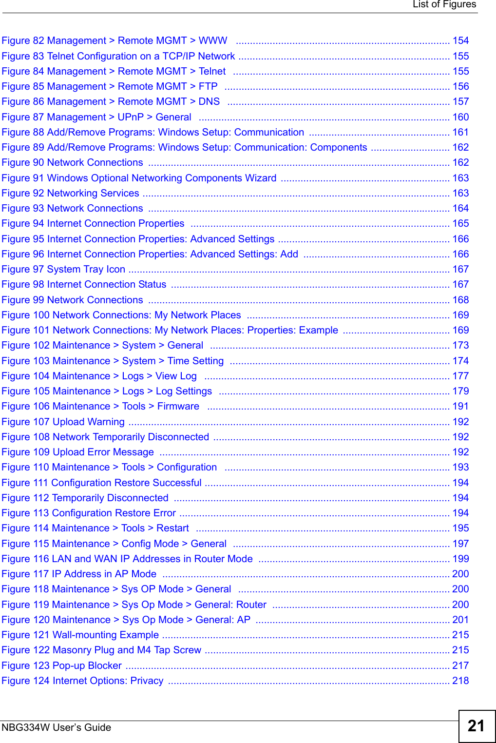  List of FiguresNBG334W User’s Guide 21Figure 82 Management &gt; Remote MGMT &gt; WWW   ............................................................................ 154Figure 83 Telnet Configuration on a TCP/IP Network ........................................................................... 155Figure 84 Management &gt; Remote MGMT &gt; Telnet   ............................................................................. 155Figure 85 Management &gt; Remote MGMT &gt; FTP  ................................................................................ 156Figure 86 Management &gt; Remote MGMT &gt; DNS   ............................................................................... 157Figure 87 Management &gt; UPnP &gt; General   .........................................................................................160Figure 88 Add/Remove Programs: Windows Setup: Communication  .................................................. 161Figure 89 Add/Remove Programs: Windows Setup: Communication: Components ............................ 162Figure 90 Network Connections  ........................................................................................................... 162Figure 91 Windows Optional Networking Components Wizard ............................................................ 163Figure 92 Networking Services ............................................................................................................. 163Figure 93 Network Connections  ........................................................................................................... 164Figure 94 Internet Connection Properties  ............................................................................................ 165Figure 95 Internet Connection Properties: Advanced Settings ............................................................. 166Figure 96 Internet Connection Properties: Advanced Settings: Add  .................................................... 166Figure 97 System Tray Icon .................................................................................................................. 167Figure 98 Internet Connection Status ................................................................................................... 167Figure 99 Network Connections  ........................................................................................................... 168Figure 100 Network Connections: My Network Places  ........................................................................ 169Figure 101 Network Connections: My Network Places: Properties: Example  ...................................... 169Figure 102 Maintenance &gt; System &gt; General  .....................................................................................173Figure 103 Maintenance &gt; System &gt; Time Setting  .............................................................................. 174Figure 104 Maintenance &gt; Logs &gt; View Log   ....................................................................................... 177Figure 105 Maintenance &gt; Logs &gt; Log Settings  ..................................................................................179Figure 106 Maintenance &gt; Tools &gt; Firmware   ...................................................................................... 191Figure 107 Upload Warning .................................................................................................................. 192Figure 108 Network Temporarily Disconnected ....................................................................................192Figure 109 Upload Error Message  ....................................................................................................... 192Figure 110 Maintenance &gt; Tools &gt; Configuration   ................................................................................193Figure 111 Configuration Restore Successful ....................................................................................... 194Figure 112 Temporarily Disconnected .................................................................................................. 194Figure 113 Configuration Restore Error ................................................................................................ 194Figure 114 Maintenance &gt; Tools &gt; Restart  .......................................................................................... 195Figure 115 Maintenance &gt; Config Mode &gt; General  ............................................................................. 197Figure 116 LAN and WAN IP Addresses in Router Mode .................................................................... 199Figure 117 IP Address in AP Mode  ...................................................................................................... 200Figure 118 Maintenance &gt; Sys OP Mode &gt; General  ........................................................................... 200Figure 119 Maintenance &gt; Sys Op Mode &gt; General: Router  ............................................................... 200Figure 120 Maintenance &gt; Sys Op Mode &gt; General: AP  ..................................................................... 201Figure 121 Wall-mounting Example ...................................................................................................... 215Figure 122 Masonry Plug and M4 Tap Screw .......................................................................................215Figure 123 Pop-up Blocker ................................................................................................................... 217Figure 124 Internet Options: Privacy  .................................................................................................... 218