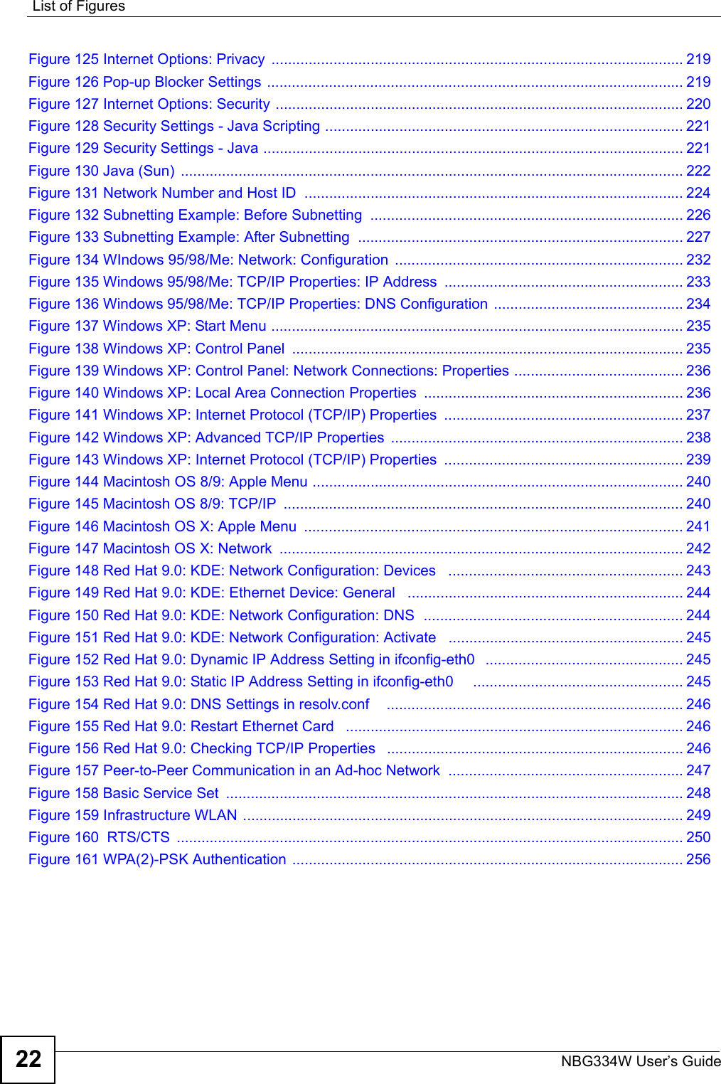 List of FiguresNBG334W User’s Guide22Figure 125 Internet Options: Privacy  .................................................................................................... 219Figure 126 Pop-up Blocker Settings ..................................................................................................... 219Figure 127 Internet Options: Security ................................................................................................... 220Figure 128 Security Settings - Java Scripting ....................................................................................... 221Figure 129 Security Settings - Java ...................................................................................................... 221Figure 130 Java (Sun)  .......................................................................................................................... 222Figure 131 Network Number and Host ID  ............................................................................................ 224Figure 132 Subnetting Example: Before Subnetting  ............................................................................ 226Figure 133 Subnetting Example: After Subnetting  ............................................................................... 227Figure 134 WIndows 95/98/Me: Network: Configuration  ...................................................................... 232Figure 135 Windows 95/98/Me: TCP/IP Properties: IP Address  .......................................................... 233Figure 136 Windows 95/98/Me: TCP/IP Properties: DNS Configuration .............................................. 234Figure 137 Windows XP: Start Menu .................................................................................................... 235Figure 138 Windows XP: Control Panel  ............................................................................................... 235Figure 139 Windows XP: Control Panel: Network Connections: Properties ......................................... 236Figure 140 Windows XP: Local Area Connection Properties ............................................................... 236Figure 141 Windows XP: Internet Protocol (TCP/IP) Properties  .......................................................... 237Figure 142 Windows XP: Advanced TCP/IP Properties  ....................................................................... 238Figure 143 Windows XP: Internet Protocol (TCP/IP) Properties  .......................................................... 239Figure 144 Macintosh OS 8/9: Apple Menu .......................................................................................... 240Figure 145 Macintosh OS 8/9: TCP/IP  ................................................................................................. 240Figure 146 Macintosh OS X: Apple Menu  ............................................................................................ 241Figure 147 Macintosh OS X: Network  .................................................................................................. 242Figure 148 Red Hat 9.0: KDE: Network Configuration: Devices   ......................................................... 243Figure 149 Red Hat 9.0: KDE: Ethernet Device: General   ................................................................... 244Figure 150 Red Hat 9.0: KDE: Network Configuration: DNS  ............................................................... 244Figure 151 Red Hat 9.0: KDE: Network Configuration: Activate   ......................................................... 245Figure 152 Red Hat 9.0: Dynamic IP Address Setting in ifconfig-eth0   ................................................ 245Figure 153 Red Hat 9.0: Static IP Address Setting in ifconfig-eth0     ................................................... 245Figure 154 Red Hat 9.0: DNS Settings in resolv.conf    ........................................................................ 246Figure 155 Red Hat 9.0: Restart Ethernet Card   .................................................................................. 246Figure 156 Red Hat 9.0: Checking TCP/IP Properties   ........................................................................ 246Figure 157 Peer-to-Peer Communication in an Ad-hoc Network  ......................................................... 247Figure 158 Basic Service Set  ............................................................................................................... 248Figure 159 Infrastructure WLAN ........................................................................................................... 249Figure 160  RTS/CTS  ........................................................................................................................... 250Figure 161 WPA(2)-PSK Authentication ............................................................................................... 256