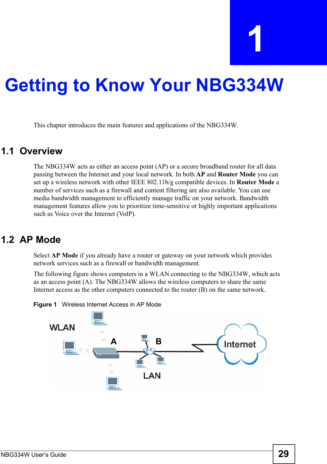 NBG334W User’s Guide 29CHAPTER  1 Getting to Know Your NBG334WThis chapter introduces the main features and applications of the NBG334W.1.1  OverviewThe NBG334W acts as either an access point (AP) or a secure broadband router for all data passing between the Internet and your local network. In both AP and Router Mode you can set up a wireless network with other IEEE 802.11b/g compatible devices. In Router Mode a number of services such as a firewall and content filtering are also available. You can use media bandwidth management to efficiently manage traffic on your network. Bandwidth management features allow you to prioritize time-sensitive or highly important applications such as Voice over the Internet (VoIP).1.2  AP ModeSelect AP Mode if you already have a router or gateway on your network which provides network services such as a firewall or bandwidth management. The following figure shows computers in a WLAN connecting to the NBG334W, which acts as an access point (A). The NBG334W allows the wireless computers to share the same Internet access as the other computers connected to the router (B) on the same network.Figure 1   Wireless Internet Access in AP Mode AB