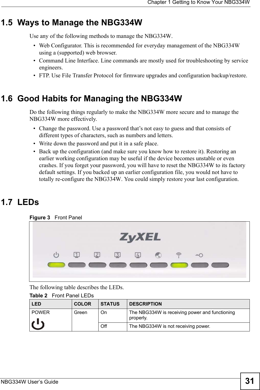  Chapter 1 Getting to Know Your NBG334WNBG334W User’s Guide 311.5  Ways to Manage the NBG334WUse any of the following methods to manage the NBG334W.• Web Configurator. This is recommended for everyday management of the NBG334W using a (supported) web browser. • Command Line Interface. Line commands are mostly used for troubleshooting by service engineers.  • FTP. Use File Transfer Protocol for firmware upgrades and configuration backup/restore.1.6  Good Habits for Managing the NBG334WDo the following things regularly to make the NBG334W more secure and to manage the NBG334W more effectively.• Change the password. Use a password that’s not easy to guess and that consists of different types of characters, such as numbers and letters.• Write down the password and put it in a safe place.• Back up the configuration (and make sure you know how to restore it). Restoring an earlier working configuration may be useful if the device becomes unstable or even crashes. If you forget your password, you will have to reset the NBG334W to its factory default settings. If you backed up an earlier configuration file, you would not have to totally re-configure the NBG334W. You could simply restore your last configuration.1.7  LEDsFigure 3   Front PanelThe following table describes the LEDs.Table 2   Front Panel LEDsLED COLOR STATUS DESCRIPTIONPOWER Green On The NBG334W is receiving power and functioning properly. Off The NBG334W is not receiving power.