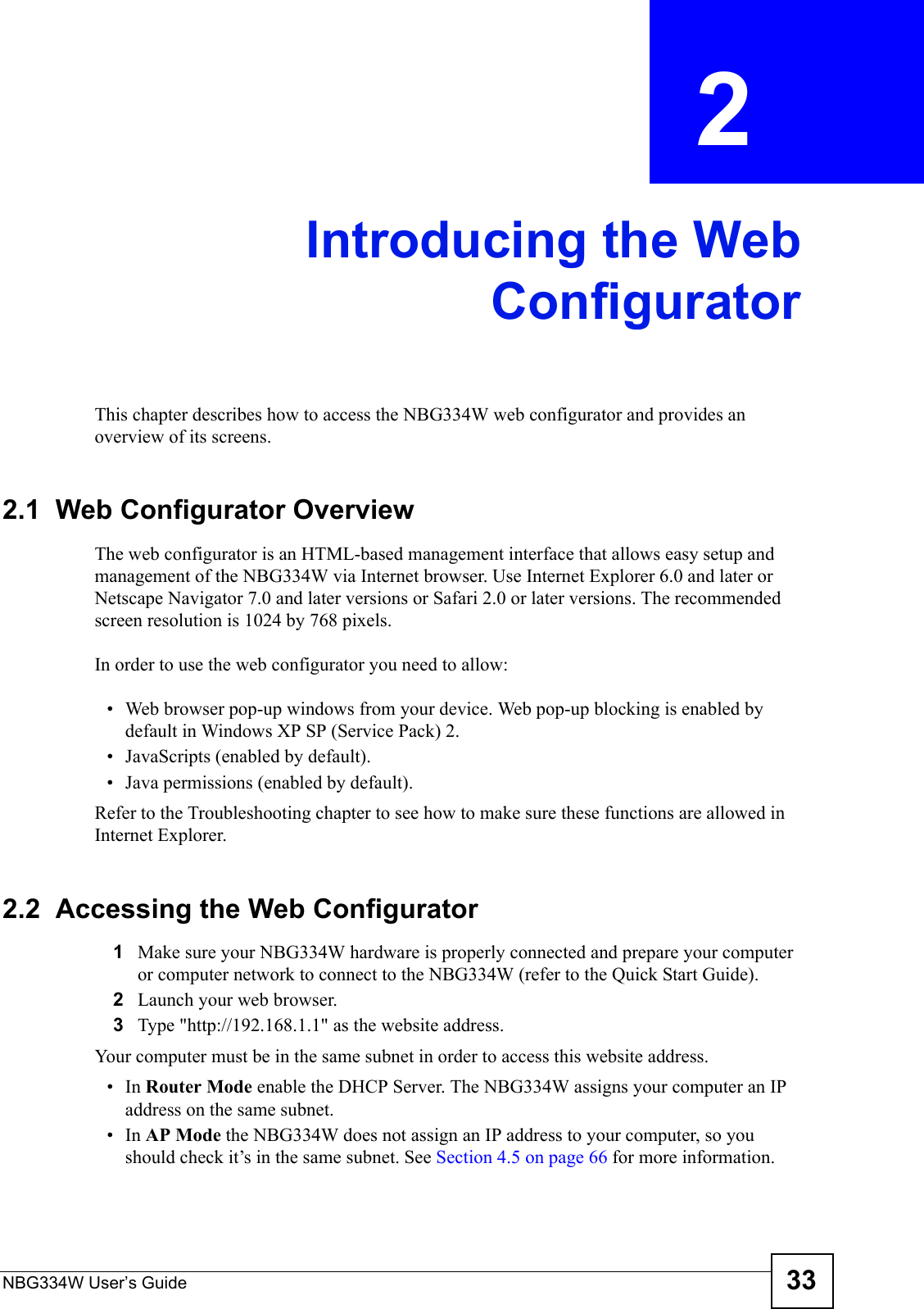 NBG334W User’s Guide 33CHAPTER  2 Introducing the WebConfiguratorThis chapter describes how to access the NBG334W web configurator and provides an overview of its screens.2.1  Web Configurator OverviewThe web configurator is an HTML-based management interface that allows easy setup and management of the NBG334W via Internet browser. Use Internet Explorer 6.0 and later or Netscape Navigator 7.0 and later versions or Safari 2.0 or later versions. The recommended screen resolution is 1024 by 768 pixels.In order to use the web configurator you need to allow:• Web browser pop-up windows from your device. Web pop-up blocking is enabled by default in Windows XP SP (Service Pack) 2.• JavaScripts (enabled by default).• Java permissions (enabled by default).Refer to the Troubleshooting chapter to see how to make sure these functions are allowed in Internet Explorer.2.2  Accessing the Web Configurator1Make sure your NBG334W hardware is properly connected and prepare your computer or computer network to connect to the NBG334W (refer to the Quick Start Guide).2Launch your web browser.3Type &quot;http://192.168.1.1&quot; as the website address. Your computer must be in the same subnet in order to access this website address.•In Router Mode enable the DHCP Server. The NBG334W assigns your computer an IP address on the same subnet. •In AP Mode the NBG334W does not assign an IP address to your computer, so you should check it’s in the same subnet. See Section 4.5 on page 66 for more information.