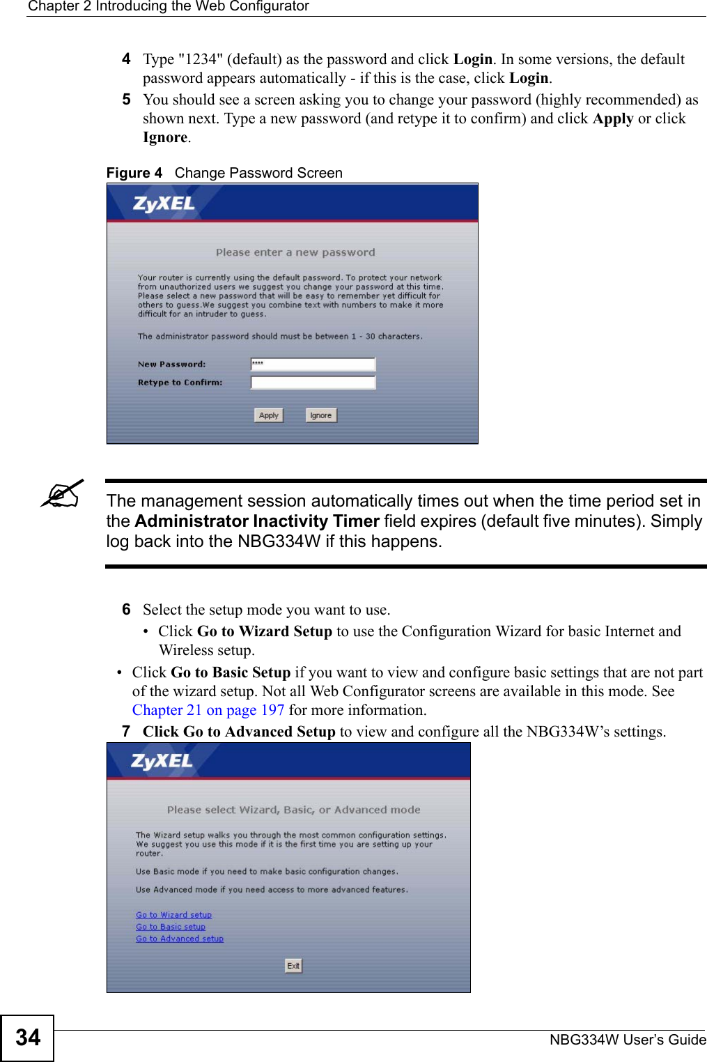 Chapter 2 Introducing the Web ConfiguratorNBG334W User’s Guide344Type &quot;1234&quot; (default) as the password and click Login. In some versions, the default password appears automatically - if this is the case, click Login.5You should see a screen asking you to change your password (highly recommended) as shown next. Type a new password (and retype it to confirm) and click Apply or click Ignore.Figure 4   Change Password Screen&quot;The management session automatically times out when the time period set in the Administrator Inactivity Timer field expires (default five minutes). Simply log back into the NBG334W if this happens.6Select the setup mode you want to use.• Click Go to Wizard Setup to use the Configuration Wizard for basic Internet and Wireless setup.• Click Go to Basic Setup if you want to view and configure basic settings that are not part of the wizard setup. Not all Web Configurator screens are available in this mode. See Chapter 21 on page 197 for more information. 7Click Go to Advanced Setup to view and configure all the NBG334W’s settings.   