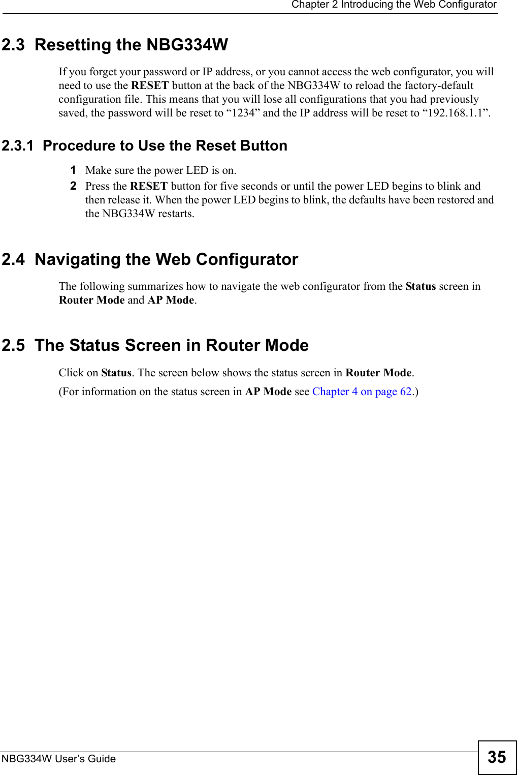  Chapter 2 Introducing the Web ConfiguratorNBG334W User’s Guide 352.3  Resetting the NBG334WIf you forget your password or IP address, or you cannot access the web configurator, you will need to use the RESET button at the back of the NBG334W to reload the factory-default configuration file. This means that you will lose all configurations that you had previously saved, the password will be reset to “1234” and the IP address will be reset to “192.168.1.1”.2.3.1  Procedure to Use the Reset Button1Make sure the power LED is on.2Press the RESET button for five seconds or until the power LED begins to blink and then release it. When the power LED begins to blink, the defaults have been restored and the NBG334W restarts.2.4  Navigating the Web Configurator    The following summarizes how to navigate the web configurator from the Status screen in Router Mode and AP Mode. 2.5  The Status Screen in Router ModeClick on Status. The screen below shows the status screen in Router Mode. (For information on the status screen in AP Mode see Chapter 4 on page 62.)