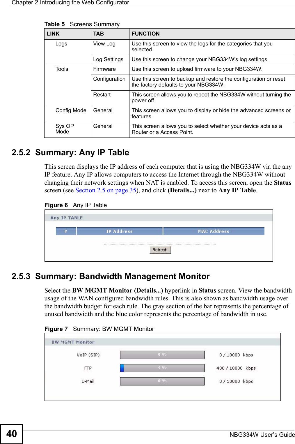 Chapter 2 Introducing the Web ConfiguratorNBG334W User’s Guide402.5.2  Summary: Any IP TableThis screen displays the IP address of each computer that is using the NBG334W via the any IP feature. Any IP allows computers to access the Internet through the NBG334W without changing their network settings when NAT is enabled. To access this screen, open the Status screen (see Section 2.5 on page 35), and click (Details...) next to Any IP Table.Figure 6   Any IP Table 2.5.3  Summary: Bandwidth Management Monitor    Select the BW MGMT Monitor (Details...) hyperlink in Status screen. View the bandwidth usage of the WAN configured bandwidth rules. This is also shown as bandwidth usage over the bandwidth budget for each rule. The gray section of the bar represents the percentage of unused bandwidth and the blue color represents the percentage of bandwidth in use.Figure 7   Summary: BW MGMT MonitorLogs View Log Use this screen to view the logs for the categories that you selected.Log Settings Use this screen to change your NBG334W’s log settings.To o l s Firmware Use this screen to upload firmware to your NBG334W.Configuration Use this screen to backup and restore the configuration or reset the factory defaults to your NBG334W. Restart This screen allows you to reboot the NBG334W without turning the power off.Config Mode General This screen allows you to display or hide the advanced screens or features.Sys OP ModeGeneral This screen allows you to select whether your device acts as a Router or a Access Point.Table 5   Screens SummaryLINK TAB FUNCTION