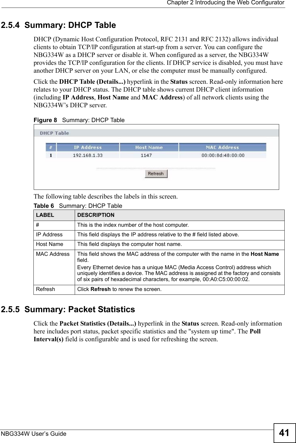  Chapter 2 Introducing the Web ConfiguratorNBG334W User’s Guide 412.5.4  Summary: DHCP Table    DHCP (Dynamic Host Configuration Protocol, RFC 2131 and RFC 2132) allows individual clients to obtain TCP/IP configuration at start-up from a server. You can configure the NBG334W as a DHCP server or disable it. When configured as a server, the NBG334W provides the TCP/IP configuration for the clients. If DHCP service is disabled, you must have another DHCP server on your LAN, or else the computer must be manually configured.Click the DHCP Table (Details...) hyperlink in the Status screen. Read-only information here relates to your DHCP status. The DHCP table shows current DHCP client information (including IP Address, Host Name and MAC Address) of all network clients using the NBG334W’s DHCP server.Figure 8   Summary: DHCP TableThe following table describes the labels in this screen.2.5.5  Summary: Packet Statistics   Click the Packet Statistics (Details...) hyperlink in the Status screen. Read-only information here includes port status, packet specific statistics and the &quot;system up time&quot;. The Poll Interval(s) field is configurable and is used for refreshing the screen.Table 6   Summary: DHCP TableLABEL  DESCRIPTION#  This is the index number of the host computer. IP Address This field displays the IP address relative to the # field listed above.Host Name  This field displays the computer host name.MAC Address This field shows the MAC address of the computer with the name in the Host Name field. Every Ethernet device has a unique MAC (Media Access Control) address which uniquely identifies a device. The MAC address is assigned at the factory and consists of six pairs of hexadecimal characters, for example, 00:A0:C5:00:00:02.Refresh Click Refresh to renew the screen. 