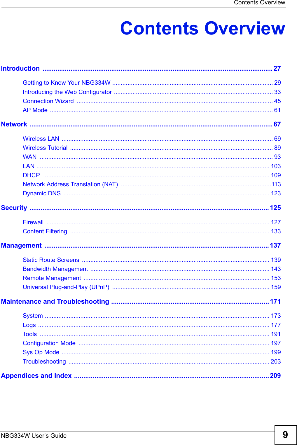  Contents OverviewNBG334W User’s Guide 9Contents OverviewIntroduction ............................................................................................................................ 27Getting to Know Your NBG334W ............................................................................................... 29Introducing the Web Configurator .............................................................................................. 33Connection Wizard  .................................................................................................................... 45AP Mode .................................................................................................................................... 61Network ................................................................................................................................... 67Wireless LAN ............................................................................................................................. 69Wireless Tutorial  ........................................................................................................................ 89WAN .......................................................................................................................................... 93LAN .......................................................................................................................................... 103DHCP ...................................................................................................................................... 109Network Address Translation (NAT) .........................................................................................113Dynamic DNS  .......................................................................................................................... 123Security ................................................................................................................................. 125Firewall .................................................................................................................................... 127Content Filtering  ...................................................................................................................... 133Management ......................................................................................................................... 137Static Route Screens  ............................................................................................................... 139Bandwidth Management .......................................................................................................... 143Remote Management  ..............................................................................................................153Universal Plug-and-Play (UPnP)  ............................................................................................. 159Maintenance and Troubleshooting ..................................................................................... 171System ..................................................................................................................................... 173Logs ......................................................................................................................................... 177Tools ........................................................................................................................................ 191Configuration Mode  ................................................................................................................. 197Sys Op Mode ........................................................................................................................... 199Troubleshooting ....................................................................................................................... 203Appendices and Index .........................................................................................................209