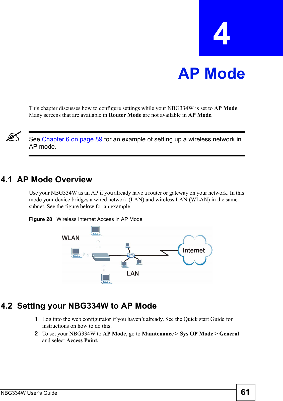 NBG334W User’s Guide 61CHAPTER  4 AP ModeThis chapter discusses how to configure settings while your NBG334W is set to AP Mode. Many screens that are available in Router Mode are not available in AP Mode.&quot;See Chapter 6 on page 89 for an example of setting up a wireless network in AP mode. 4.1  AP Mode OverviewUse your NBG334W as an AP if you already have a router or gateway on your network. In this mode your device bridges a wired network (LAN) and wireless LAN (WLAN) in the same subnet. See the figure below for an example.Figure 28   Wireless Internet Access in AP Mode 4.2  Setting your NBG334W to AP Mode1Log into the web configurator if you haven’t already. See the Quick start Guide for instructions on how to do this.2To set your NBG334W to AP Mode, go to Maintenance &gt; Sys OP Mode &gt; General and select Access Point.