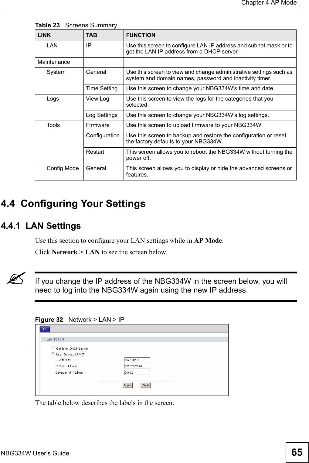  Chapter 4 AP ModeNBG334W User’s Guide 654.4  Configuring Your Settings4.4.1  LAN SettingsUse this section to configure your LAN settings while in AP Mode. Click Network &gt; LAN to see the screen below.&quot;If you change the IP address of the NBG334W in the screen below, you will need to log into the NBG334W again using the new IP address.Figure 32   Network &gt; LAN &gt; IP   The table below describes the labels in the screen.LAN IP Use this screen to configure LAN IP address and subnet mask or to get the LAN IP address from a DHCP server.MaintenanceSystem General Use this screen to view and change administrative settings such as system and domain names, password and inactivity timer.Time Setting Use this screen to change your NBG334W’s time and date.Logs View Log Use this screen to view the logs for the categories that you selected.Log Settings Use this screen to change your NBG334W’s log settings.To o l s Firmware Use this screen to upload firmware to your NBG334W.Configuration Use this screen to backup and restore the configuration or reset the factory defaults to your NBG334W. Restart This screen allows you to reboot the NBG334W without turning the power off.Config Mode General This screen allows you to display or hide the advanced screens or features.Table 23   Screens SummaryLINK TAB FUNCTION