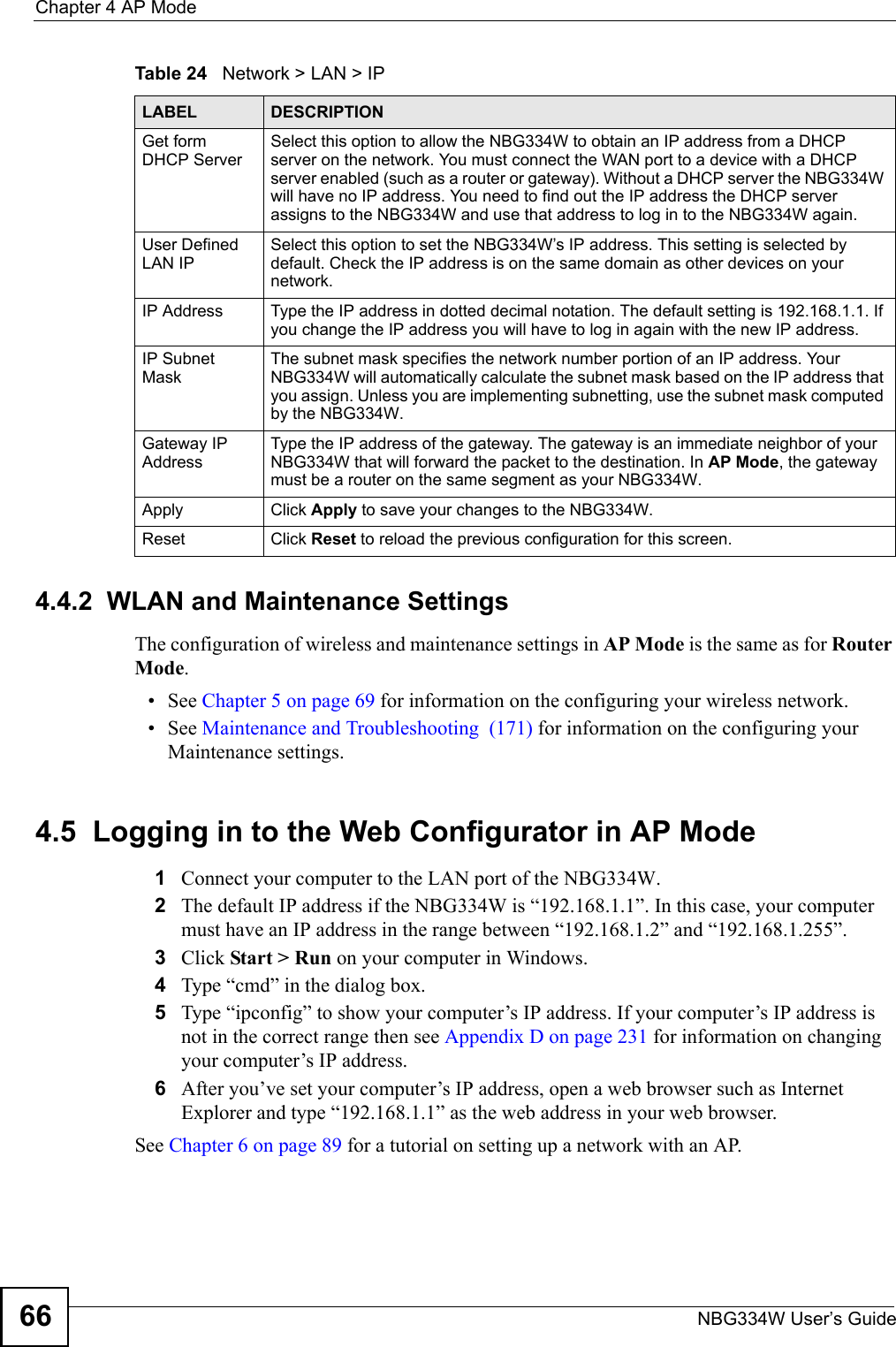 Chapter 4 AP ModeNBG334W User’s Guide66Table 24   Network &gt; LAN &gt; IP     4.4.2  WLAN and Maintenance SettingsThe configuration of wireless and maintenance settings in AP Mode is the same as for Router Mode.• See Chapter 5 on page 69 for information on the configuring your wireless network.• See Maintenance and Troubleshooting  (171) for information on the configuring your Maintenance settings. 4.5  Logging in to the Web Configurator in AP Mode1Connect your computer to the LAN port of the NBG334W. 2The default IP address if the NBG334W is “192.168.1.1”. In this case, your computer must have an IP address in the range between “192.168.1.2” and “192.168.1.255”.3Click Start &gt; Run on your computer in Windows. 4Type “cmd” in the dialog box.5Type “ipconfig” to show your computer’s IP address. If your computer’s IP address is not in the correct range then see Appendix D on page 231 for information on changing your computer’s IP address.6After you’ve set your computer’s IP address, open a web browser such as Internet Explorer and type “192.168.1.1” as the web address in your web browser.See Chapter 6 on page 89 for a tutorial on setting up a network with an AP.LABEL DESCRIPTIONGet form DHCP ServerSelect this option to allow the NBG334W to obtain an IP address from a DHCP server on the network. You must connect the WAN port to a device with a DHCP server enabled (such as a router or gateway). Without a DHCP server the NBG334W will have no IP address. You need to find out the IP address the DHCP server assigns to the NBG334W and use that address to log in to the NBG334W again. User Defined LAN IP Select this option to set the NBG334W’s IP address. This setting is selected by default. Check the IP address is on the same domain as other devices on your network.IP Address Type the IP address in dotted decimal notation. The default setting is 192.168.1.1. If you change the IP address you will have to log in again with the new IP address.   IP Subnet MaskThe subnet mask specifies the network number portion of an IP address. Your NBG334W will automatically calculate the subnet mask based on the IP address that you assign. Unless you are implementing subnetting, use the subnet mask computed by the NBG334W.Gateway IP AddressType the IP address of the gateway. The gateway is an immediate neighbor of your NBG334W that will forward the packet to the destination. In AP Mode, the gateway must be a router on the same segment as your NBG334W.Apply Click Apply to save your changes to the NBG334W.Reset Click Reset to reload the previous configuration for this screen.