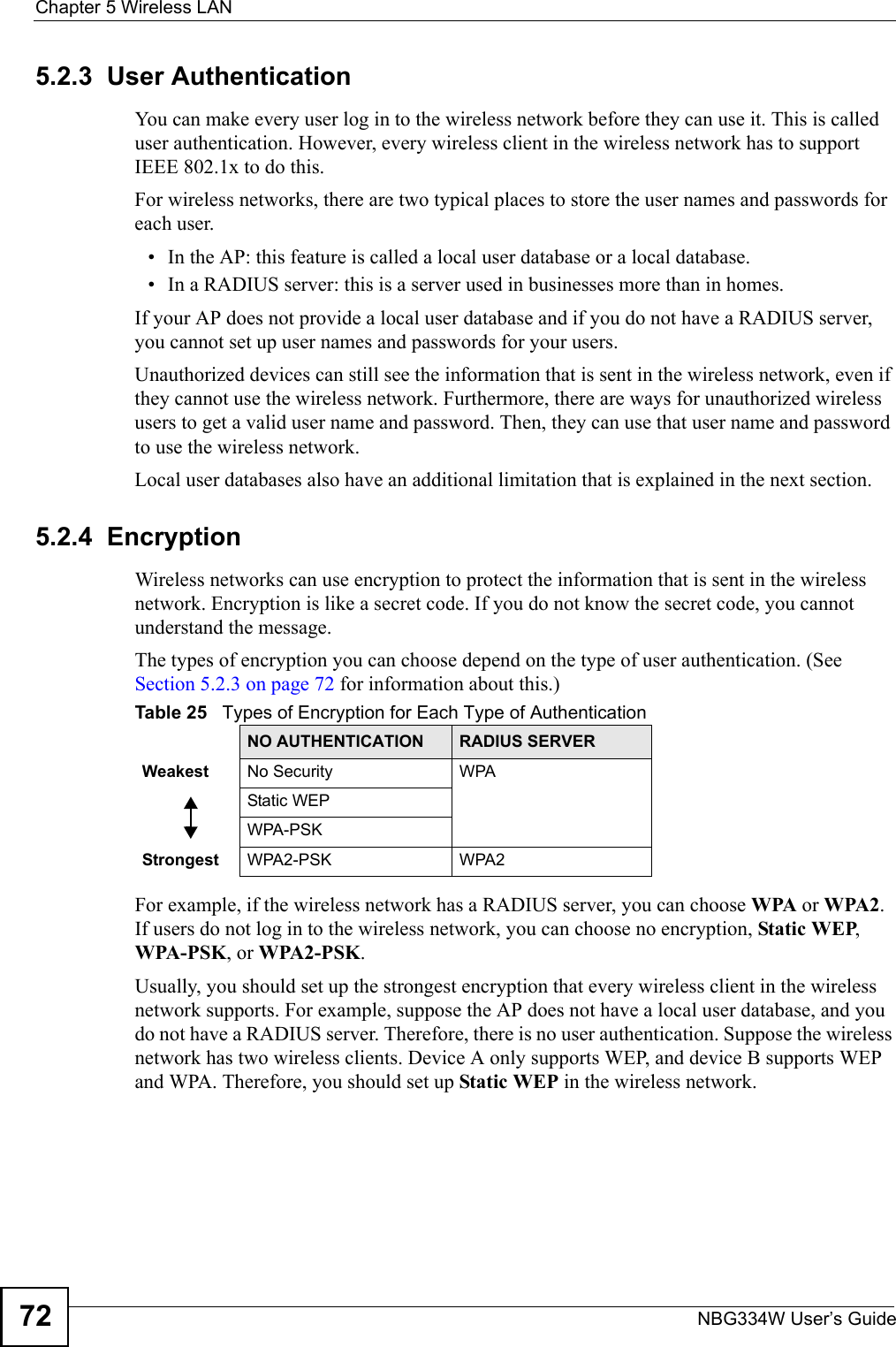 Chapter 5 Wireless LANNBG334W User’s Guide725.2.3  User AuthenticationYou can make every user log in to the wireless network before they can use it. This is called user authentication. However, every wireless client in the wireless network has to support IEEE 802.1x to do this.For wireless networks, there are two typical places to store the user names and passwords for each user.• In the AP: this feature is called a local user database or a local database.• In a RADIUS server: this is a server used in businesses more than in homes.If your AP does not provide a local user database and if you do not have a RADIUS server, you cannot set up user names and passwords for your users.Unauthorized devices can still see the information that is sent in the wireless network, even if they cannot use the wireless network. Furthermore, there are ways for unauthorized wireless users to get a valid user name and password. Then, they can use that user name and password to use the wireless network.Local user databases also have an additional limitation that is explained in the next section.5.2.4  EncryptionWireless networks can use encryption to protect the information that is sent in the wireless network. Encryption is like a secret code. If you do not know the secret code, you cannot understand the message.The types of encryption you can choose depend on the type of user authentication. (See Section 5.2.3 on page 72 for information about this.)For example, if the wireless network has a RADIUS server, you can choose WPA or WPA2. If users do not log in to the wireless network, you can choose no encryption, Static WEP, WPA-PSK, or WPA2-PSK.Usually, you should set up the strongest encryption that every wireless client in the wireless network supports. For example, suppose the AP does not have a local user database, and you do not have a RADIUS server. Therefore, there is no user authentication. Suppose the wireless network has two wireless clients. Device A only supports WEP, and device B supports WEP and WPA. Therefore, you should set up Static WEP in the wireless network.Table 25   Types of Encryption for Each Type of AuthenticationNO AUTHENTICATION RADIUS SERVERWeakest No Security WPAStatic WEPWPA-PSKStrongest WPA2-PSK WPA2
