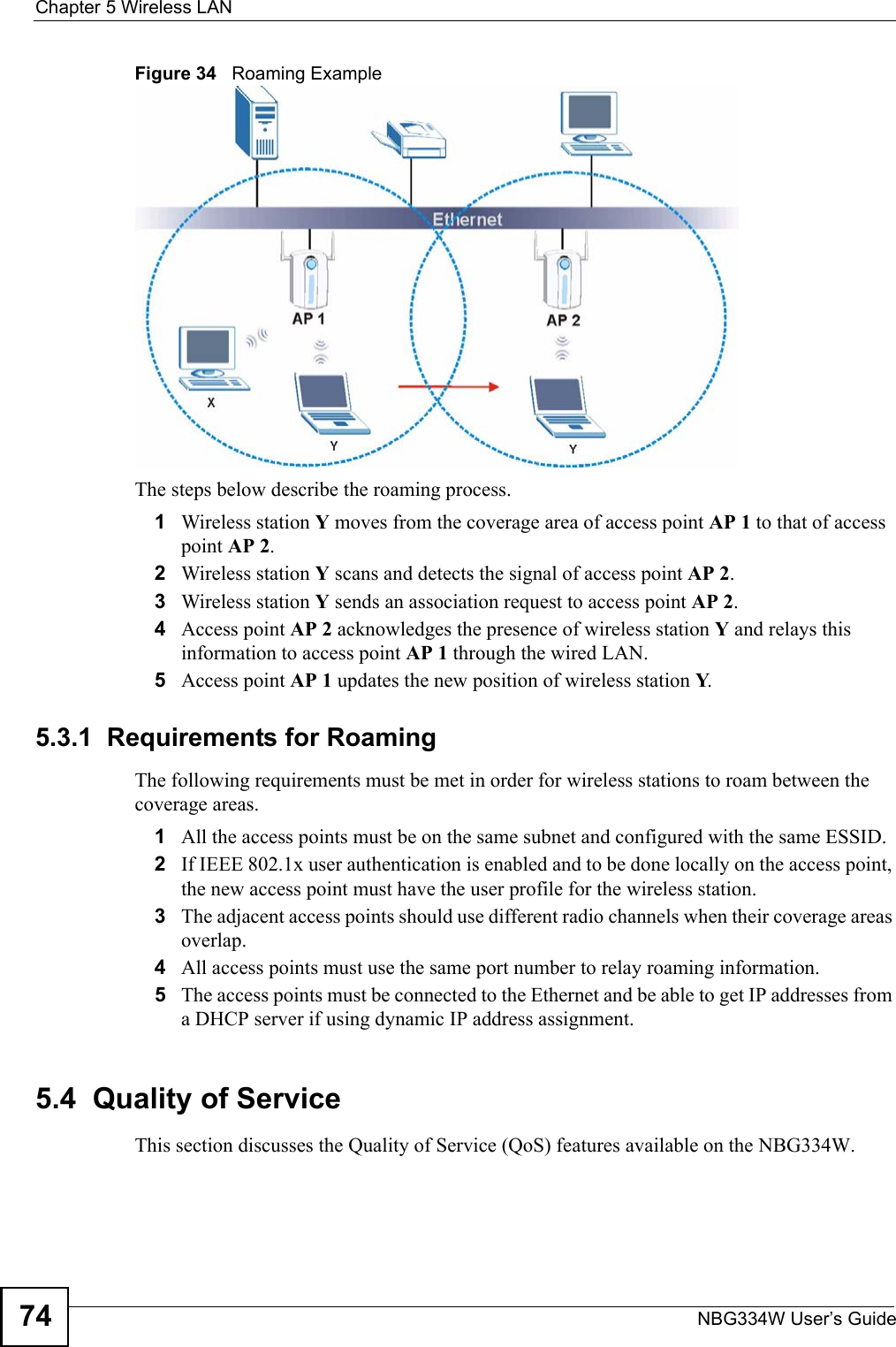 Chapter 5 Wireless LANNBG334W User’s Guide74Figure 34   Roaming ExampleThe steps below describe the roaming process.1Wireless station Y moves from the coverage area of access point AP 1 to that of access point AP 2. 2Wireless station Y scans and detects the signal of access point AP 2. 3Wireless station Y sends an association request to access point AP 2.4Access point AP 2 acknowledges the presence of wireless station Y and relays this information to access point AP 1 through the wired LAN. 5Access point AP 1 updates the new position of wireless station Y.5.3.1  Requirements for RoamingThe following requirements must be met in order for wireless stations to roam between the coverage areas. 1All the access points must be on the same subnet and configured with the same ESSID. 2If IEEE 802.1x user authentication is enabled and to be done locally on the access point, the new access point must have the user profile for the wireless station.3The adjacent access points should use different radio channels when their coverage areas overlap. 4All access points must use the same port number to relay roaming information. 5The access points must be connected to the Ethernet and be able to get IP addresses from a DHCP server if using dynamic IP address assignment. 5.4  Quality of ServiceThis section discusses the Quality of Service (QoS) features available on the NBG334W.