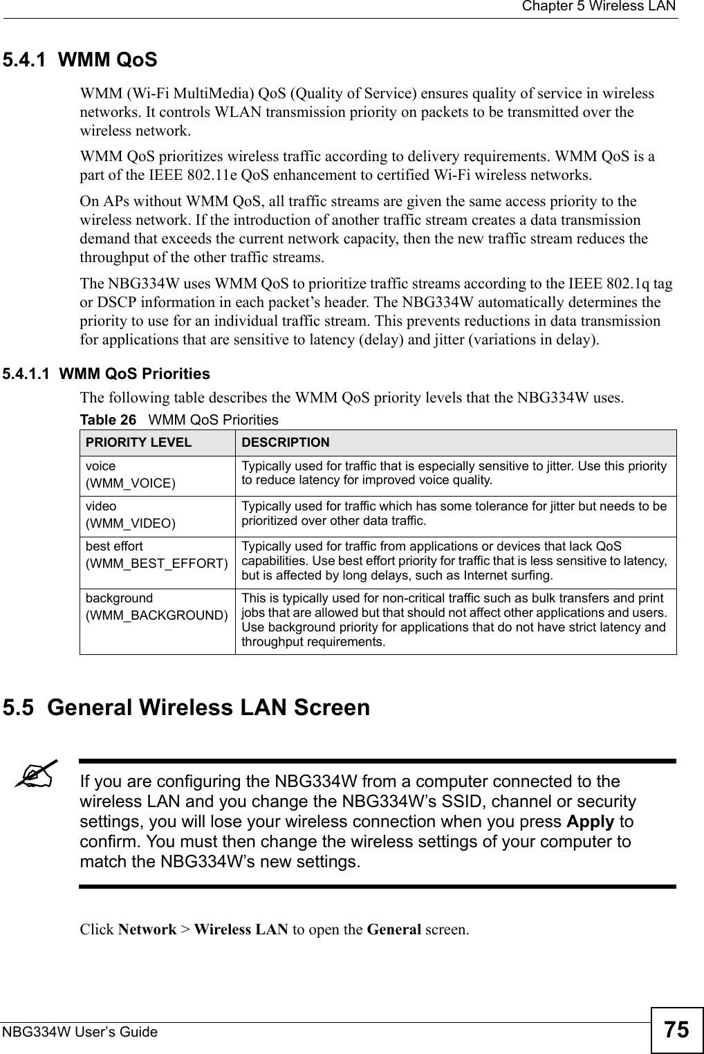  Chapter 5 Wireless LANNBG334W User’s Guide 755.4.1  WMM QoSWMM (Wi-Fi MultiMedia) QoS (Quality of Service) ensures quality of service in wireless networks. It controls WLAN transmission priority on packets to be transmitted over the wireless network.WMM QoS prioritizes wireless traffic according to delivery requirements. WMM QoS is a part of the IEEE 802.11e QoS enhancement to certified Wi-Fi wireless networks.On APs without WMM QoS, all traffic streams are given the same access priority to the wireless network. If the introduction of another traffic stream creates a data transmission demand that exceeds the current network capacity, then the new traffic stream reduces the throughput of the other traffic streams.The NBG334W uses WMM QoS to prioritize traffic streams according to the IEEE 802.1q tag or DSCP information in each packet’s header. The NBG334W automatically determines the priority to use for an individual traffic stream. This prevents reductions in data transmission for applications that are sensitive to latency (delay) and jitter (variations in delay).5.4.1.1  WMM QoS PrioritiesThe following table describes the WMM QoS priority levels that the NBG334W uses.5.5  General Wireless LAN Screen &quot;If you are configuring the NBG334W from a computer connected to the wireless LAN and you change the NBG334W’s SSID, channel or security settings, you will lose your wireless connection when you press Apply to confirm. You must then change the wireless settings of your computer to match the NBG334W’s new settings.Click Network &gt; Wireless LAN to open the General screen.Table 26   WMM QoS PrioritiesPRIORITY LEVEL DESCRIPTIONvoice(WMM_VOICE)Typically used for traffic that is especially sensitive to jitter. Use this priority to reduce latency for improved voice quality.video(WMM_VIDEO)Typically used for traffic which has some tolerance for jitter but needs to be prioritized over other data traffic.best effort(WMM_BEST_EFFORT)Typically used for traffic from applications or devices that lack QoS capabilities. Use best effort priority for traffic that is less sensitive to latency, but is affected by long delays, such as Internet surfing.background(WMM_BACKGROUND)This is typically used for non-critical traffic such as bulk transfers and print jobs that are allowed but that should not affect other applications and users. Use background priority for applications that do not have strict latency and throughput requirements.