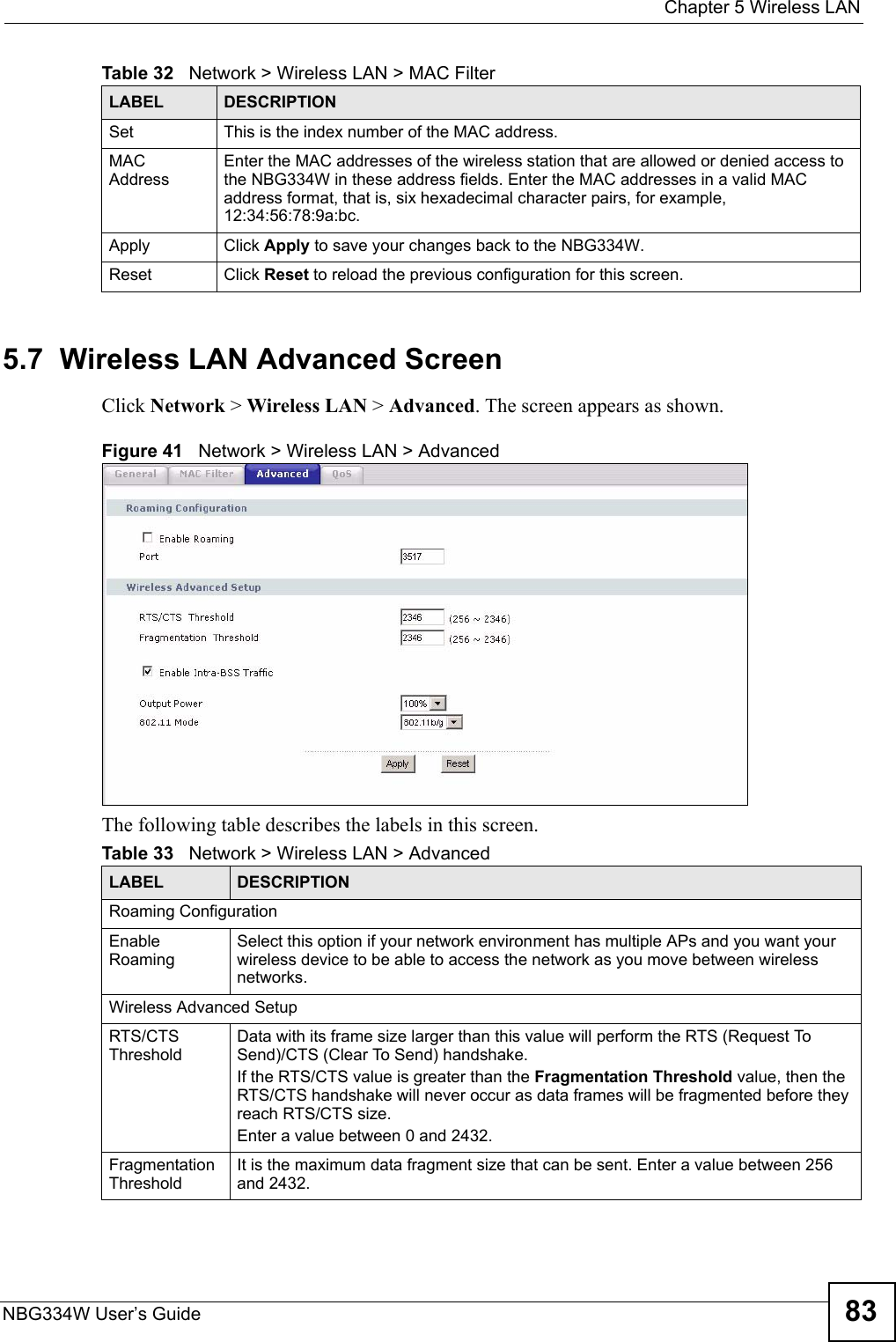  Chapter 5 Wireless LANNBG334W User’s Guide 835.7  Wireless LAN Advanced ScreenClick Network &gt; Wireless LAN &gt; Advanced. The screen appears as shown.Figure 41   Network &gt; Wireless LAN &gt; AdvancedThe following table describes the labels in this screen. Set This is the index number of the MAC address.MAC AddressEnter the MAC addresses of the wireless station that are allowed or denied access to the NBG334W in these address fields. Enter the MAC addresses in a valid MAC address format, that is, six hexadecimal character pairs, for example, 12:34:56:78:9a:bc.Apply Click Apply to save your changes back to the NBG334W.Reset Click Reset to reload the previous configuration for this screen.Table 32   Network &gt; Wireless LAN &gt; MAC FilterLABEL DESCRIPTIONTable 33   Network &gt; Wireless LAN &gt; AdvancedLABEL DESCRIPTIONRoaming ConfigurationEnable RoamingSelect this option if your network environment has multiple APs and you want your wireless device to be able to access the network as you move between wireless networks.Wireless Advanced SetupRTS/CTS ThresholdData with its frame size larger than this value will perform the RTS (Request To Send)/CTS (Clear To Send) handshake. If the RTS/CTS value is greater than the Fragmentation Threshold value, then the RTS/CTS handshake will never occur as data frames will be fragmented before they reach RTS/CTS size.Enter a value between 0 and 2432. Fragmentation ThresholdIt is the maximum data fragment size that can be sent. Enter a value between 256 and 2432. 