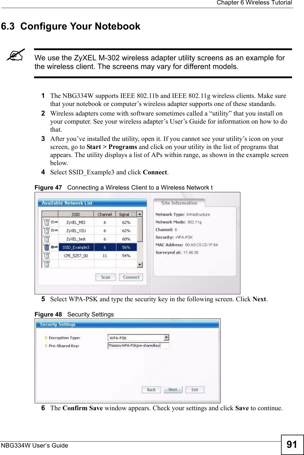  Chapter 6 Wireless TutorialNBG334W User’s Guide 916.3  Configure Your Notebook&quot;We use the ZyXEL M-302 wireless adapter utility screens as an example for the wireless client. The screens may vary for different models.1The NBG334W supports IEEE 802.11b and IEEE 802.11g wireless clients. Make sure that your notebook or computer’s wireless adapter supports one of these standards.2Wireless adapters come with software sometimes called a “utility” that you install on your computer. See your wireless adapter’s User’s Guide for information on how to do that.3After you’ve installed the utility, open it. If you cannot see your utility’s icon on your screen, go to Start &gt; Programs and click on your utility in the list of programs that appears. The utility displays a list of APs within range, as shown in the example screen below.4Select SSID_Example3 and click Connect. Figure 47   Connecting a Wireless Client to a Wireless Network t5Select WPA-PSK and type the security key in the following screen. Click Next.Figure 48   Security Settings 6The Confirm Save window appears. Check your settings and click Save to continue.