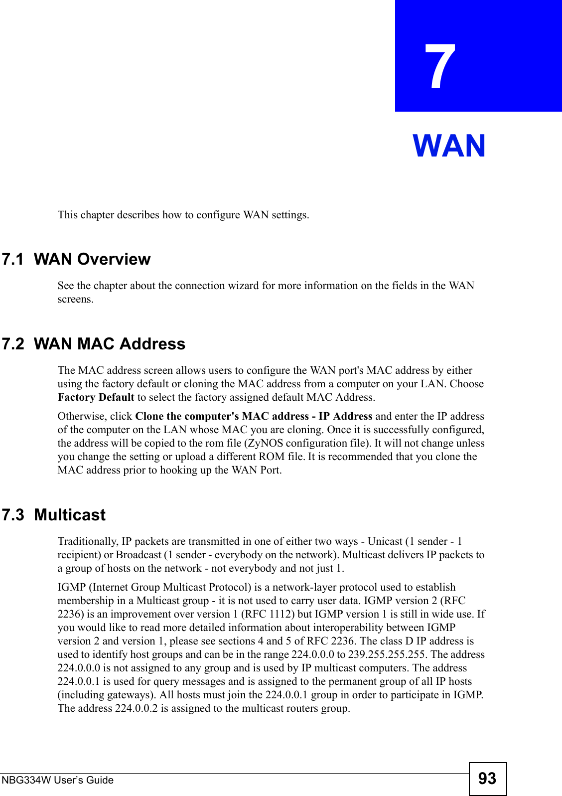 NBG334W User’s Guide 93CHAPTER  7 WANThis chapter describes how to configure WAN settings.7.1  WAN OverviewSee the chapter about the connection wizard for more information on the fields in the WAN screens.7.2  WAN MAC AddressThe MAC address screen allows users to configure the WAN port&apos;s MAC address by either using the factory default or cloning the MAC address from a computer on your LAN. Choose Factory Default to select the factory assigned default MAC Address.Otherwise, click Clone the computer&apos;s MAC address - IP Address and enter the IP address of the computer on the LAN whose MAC you are cloning. Once it is successfully configured, the address will be copied to the rom file (ZyNOS configuration file). It will not change unless you change the setting or upload a different ROM file. It is recommended that you clone the MAC address prior to hooking up the WAN Port.7.3  MulticastTraditionally, IP packets are transmitted in one of either two ways - Unicast (1 sender - 1 recipient) or Broadcast (1 sender - everybody on the network). Multicast delivers IP packets to a group of hosts on the network - not everybody and not just 1. IGMP (Internet Group Multicast Protocol) is a network-layer protocol used to establish membership in a Multicast group - it is not used to carry user data. IGMP version 2 (RFC 2236) is an improvement over version 1 (RFC 1112) but IGMP version 1 is still in wide use. If you would like to read more detailed information about interoperability between IGMP version 2 and version 1, please see sections 4 and 5 of RFC 2236. The class D IP address is used to identify host groups and can be in the range 224.0.0.0 to 239.255.255.255. The address 224.0.0.0 is not assigned to any group and is used by IP multicast computers. The address 224.0.0.1 is used for query messages and is assigned to the permanent group of all IP hosts (including gateways). All hosts must join the 224.0.0.1 group in order to participate in IGMP. The address 224.0.0.2 is assigned to the multicast routers group. 