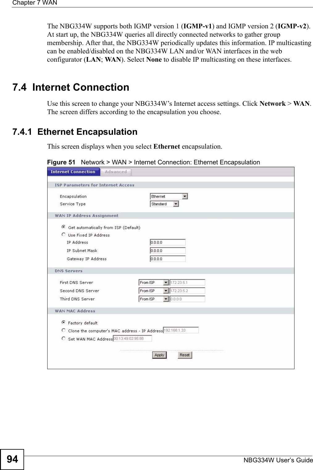 Chapter 7 WANNBG334W User’s Guide94The NBG334W supports both IGMP version 1 (IGMP-v1) and IGMP version 2 (IGMP-v2). At start up, the NBG334W queries all directly connected networks to gather group membership. After that, the NBG334W periodically updates this information. IP multicasting can be enabled/disabled on the NBG334W LAN and/or WAN interfaces in the web configurator (LAN; WA N). Select None to disable IP multicasting on these interfaces.7.4  Internet ConnectionUse this screen to change your NBG334W’s Internet access settings. Click Network &gt; WA N . The screen differs according to the encapsulation you choose.7.4.1  Ethernet EncapsulationThis screen displays when you select Ethernet encapsulation.Figure 51   Network &gt; WAN &gt; Internet Connection: Ethernet Encapsulation