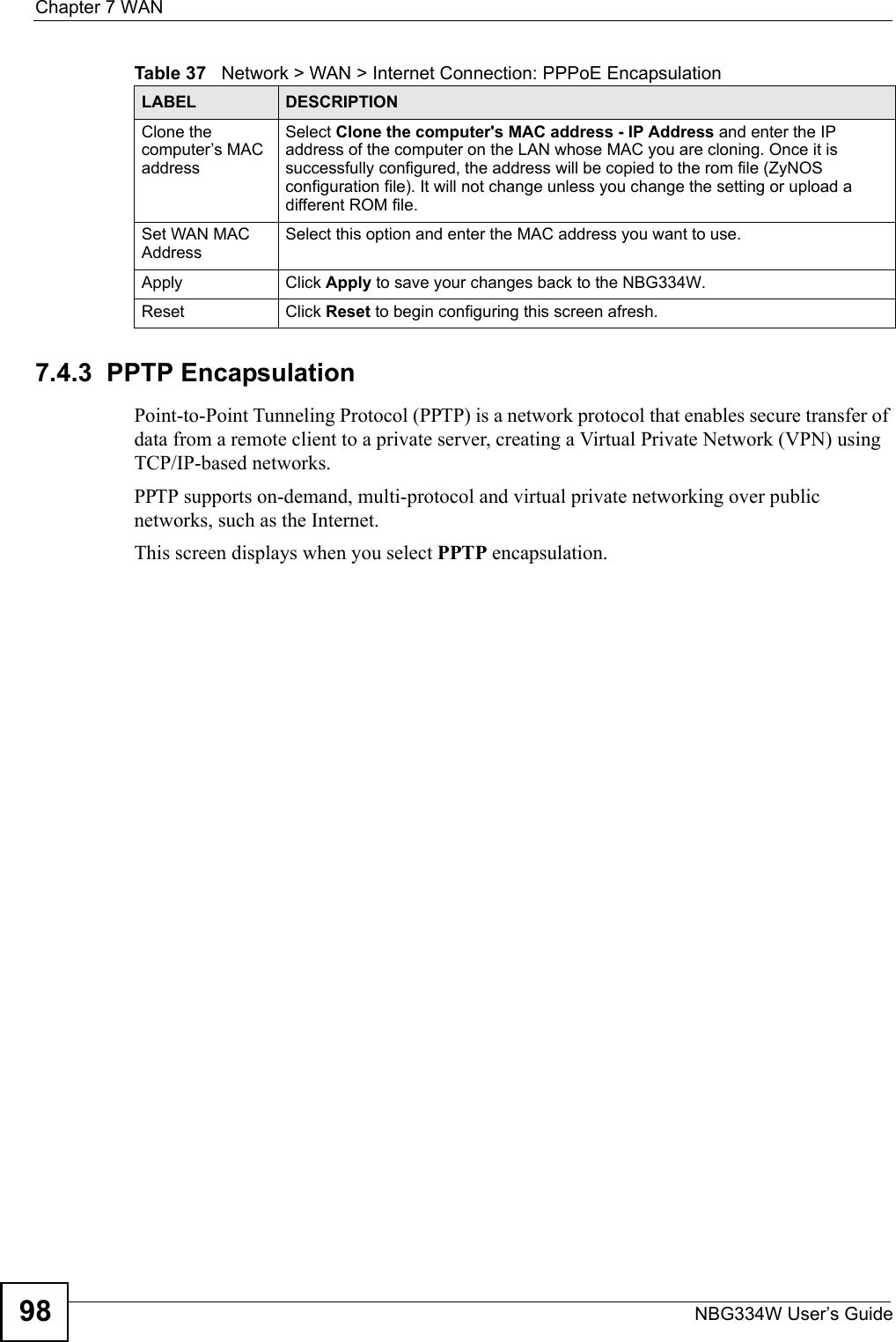 Chapter 7 WANNBG334W User’s Guide987.4.3  PPTP EncapsulationPoint-to-Point Tunneling Protocol (PPTP) is a network protocol that enables secure transfer of data from a remote client to a private server, creating a Virtual Private Network (VPN) using TCP/IP-based networks.PPTP supports on-demand, multi-protocol and virtual private networking over public networks, such as the Internet.This screen displays when you select PPTP encapsulation.Clone the computer’s MAC addressSelect Clone the computer&apos;s MAC address - IP Address and enter the IP address of the computer on the LAN whose MAC you are cloning. Once it is successfully configured, the address will be copied to the rom file (ZyNOS configuration file). It will not change unless you change the setting or upload a different ROM file. Set WAN MAC AddressSelect this option and enter the MAC address you want to use.Apply Click Apply to save your changes back to the NBG334W.Reset Click Reset to begin configuring this screen afresh.Table 37   Network &gt; WAN &gt; Internet Connection: PPPoE EncapsulationLABEL DESCRIPTION