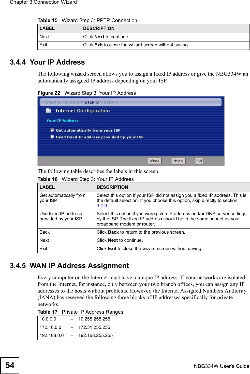 Chapter 3 Connection WizardNBG334W User’s Guide543.4.4  Your IP AddressThe following wizard screen allows you to assign a fixed IP address or give the NBG334W an automatically assigned IP address depending on your ISP.Figure 22   Wizard Step 3: Your IP AddressThe following table describes the labels in this screen3.4.5  WAN IP Address AssignmentEvery computer on the Internet must have a unique IP address. If your networks are isolated from the Internet, for instance, only between your two branch offices, you can assign any IP addresses to the hosts without problems. However, the Internet Assigned Numbers Authority (IANA) has reserved the following three blocks of IP addresses specifically for private networks.Next Click Next to continue. Exit Click Exit to close the wizard screen without saving.Table 15   Wizard Step 3: PPTP ConnectionLABEL DESCRIPTIONTable 16   Wizard Step 3: Your IP AddressLABEL DESCRIPTIONGet automatically from your ISP Select this option If your ISP did not assign you a fixed IP address. This is the default selection. If you choose this option, skip directly to section 3.4.9.Use fixed IP address provided by your ISPSelect this option if you were given IP address and/or DNS server settings by the ISP. The fixed IP address should be in the same subnet as your broadband modem or router. Back Click Back to return to the previous screen.Next Click Next to continue. Exit Click Exit to close the wizard screen without saving.Table 17   Private IP Address Ranges10.0.0.0 -10.255.255.255172.16.0.0 -172.31.255.255192.168.0.0 -192.168.255.255