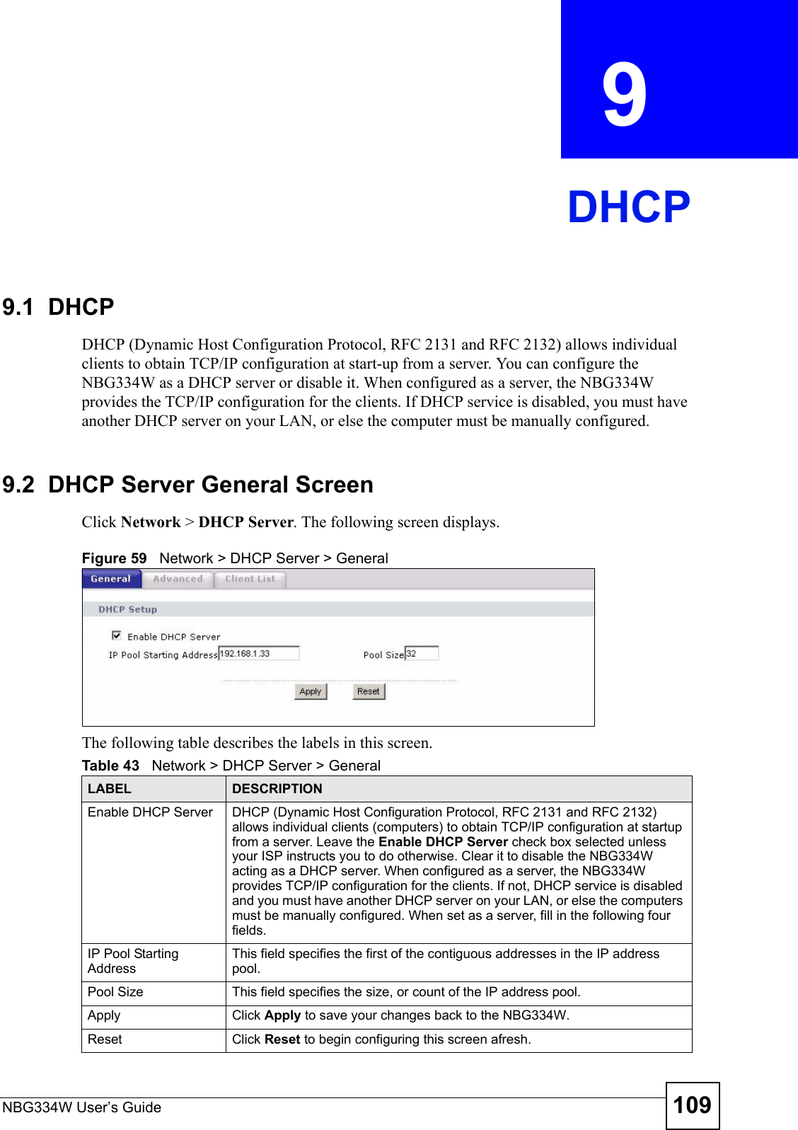 NBG334W User’s Guide 109CHAPTER  9 DHCP9.1  DHCPDHCP (Dynamic Host Configuration Protocol, RFC 2131 and RFC 2132) allows individual clients to obtain TCP/IP configuration at start-up from a server. You can configure the NBG334W as a DHCP server or disable it. When configured as a server, the NBG334W provides the TCP/IP configuration for the clients. If DHCP service is disabled, you must have another DHCP server on your LAN, or else the computer must be manually configured.9.2  DHCP Server General ScreenClick Network &gt; DHCP Server. The following screen displays.Figure 59   Network &gt; DHCP Server &gt; General   The following table describes the labels in this screen.Table 43   Network &gt; DHCP Server &gt; General LABEL DESCRIPTIONEnable DHCP Server DHCP (Dynamic Host Configuration Protocol, RFC 2131 and RFC 2132) allows individual clients (computers) to obtain TCP/IP configuration at startup from a server. Leave the Enable DHCP Server check box selected unless your ISP instructs you to do otherwise. Clear it to disable the NBG334W acting as a DHCP server. When configured as a server, the NBG334W provides TCP/IP configuration for the clients. If not, DHCP service is disabled and you must have another DHCP server on your LAN, or else the computers must be manually configured. When set as a server, fill in the following four fields.IP Pool Starting AddressThis field specifies the first of the contiguous addresses in the IP address pool.Pool Size This field specifies the size, or count of the IP address pool.Apply Click Apply to save your changes back to the NBG334W.Reset Click Reset to begin configuring this screen afresh.