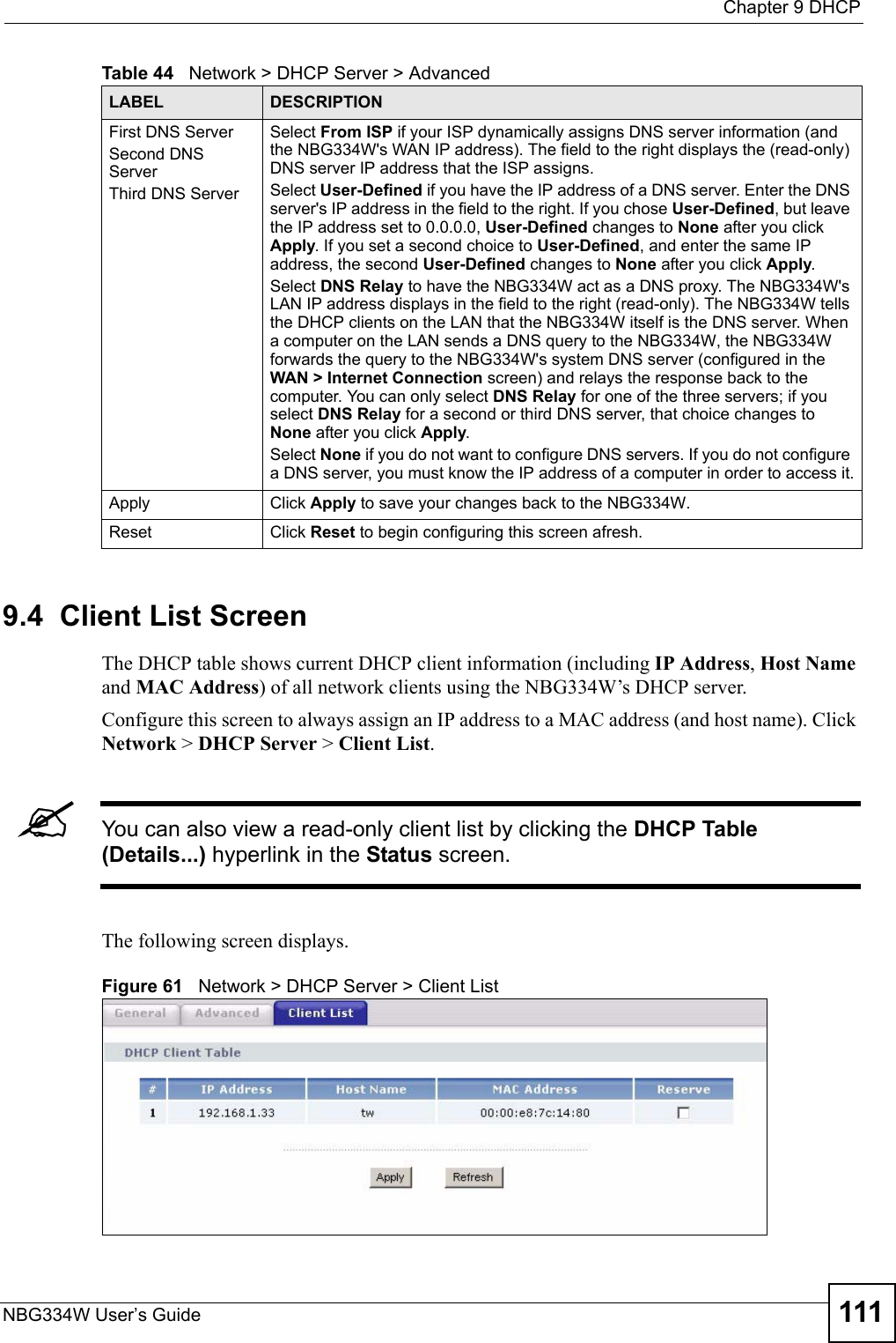  Chapter 9 DHCPNBG334W User’s Guide 1119.4  Client List ScreenThe DHCP table shows current DHCP client information (including IP Address, Host Name and MAC Address) of all network clients using the NBG334W’s DHCP server.Configure this screen to always assign an IP address to a MAC address (and host name). Click Network &gt; DHCP Server &gt; Client List. &quot;You can also view a read-only client list by clicking the DHCP Table (Details...) hyperlink in the Status screen. The following screen displays.Figure 61   Network &gt; DHCP Server &gt; Client List   First DNS ServerSecond DNS ServerThird DNS Server Select From ISP if your ISP dynamically assigns DNS server information (and the NBG334W&apos;s WAN IP address). The field to the right displays the (read-only) DNS server IP address that the ISP assigns. Select User-Defined if you have the IP address of a DNS server. Enter the DNS server&apos;s IP address in the field to the right. If you chose User-Defined, but leave the IP address set to 0.0.0.0, User-Defined changes to None after you click Apply. If you set a second choice to User-Defined, and enter the same IP address, the second User-Defined changes to None after you click Apply. Select DNS Relay to have the NBG334W act as a DNS proxy. The NBG334W&apos;s LAN IP address displays in the field to the right (read-only). The NBG334W tells the DHCP clients on the LAN that the NBG334W itself is the DNS server. When a computer on the LAN sends a DNS query to the NBG334W, the NBG334W forwards the query to the NBG334W&apos;s system DNS server (configured in the WAN &gt; Internet Connection screen) and relays the response back to the computer. You can only select DNS Relay for one of the three servers; if you select DNS Relay for a second or third DNS server, that choice changes to None after you click Apply. Select None if you do not want to configure DNS servers. If you do not configure a DNS server, you must know the IP address of a computer in order to access it.Apply Click Apply to save your changes back to the NBG334W.Reset Click Reset to begin configuring this screen afresh.Table 44   Network &gt; DHCP Server &gt; AdvancedLABEL DESCRIPTION