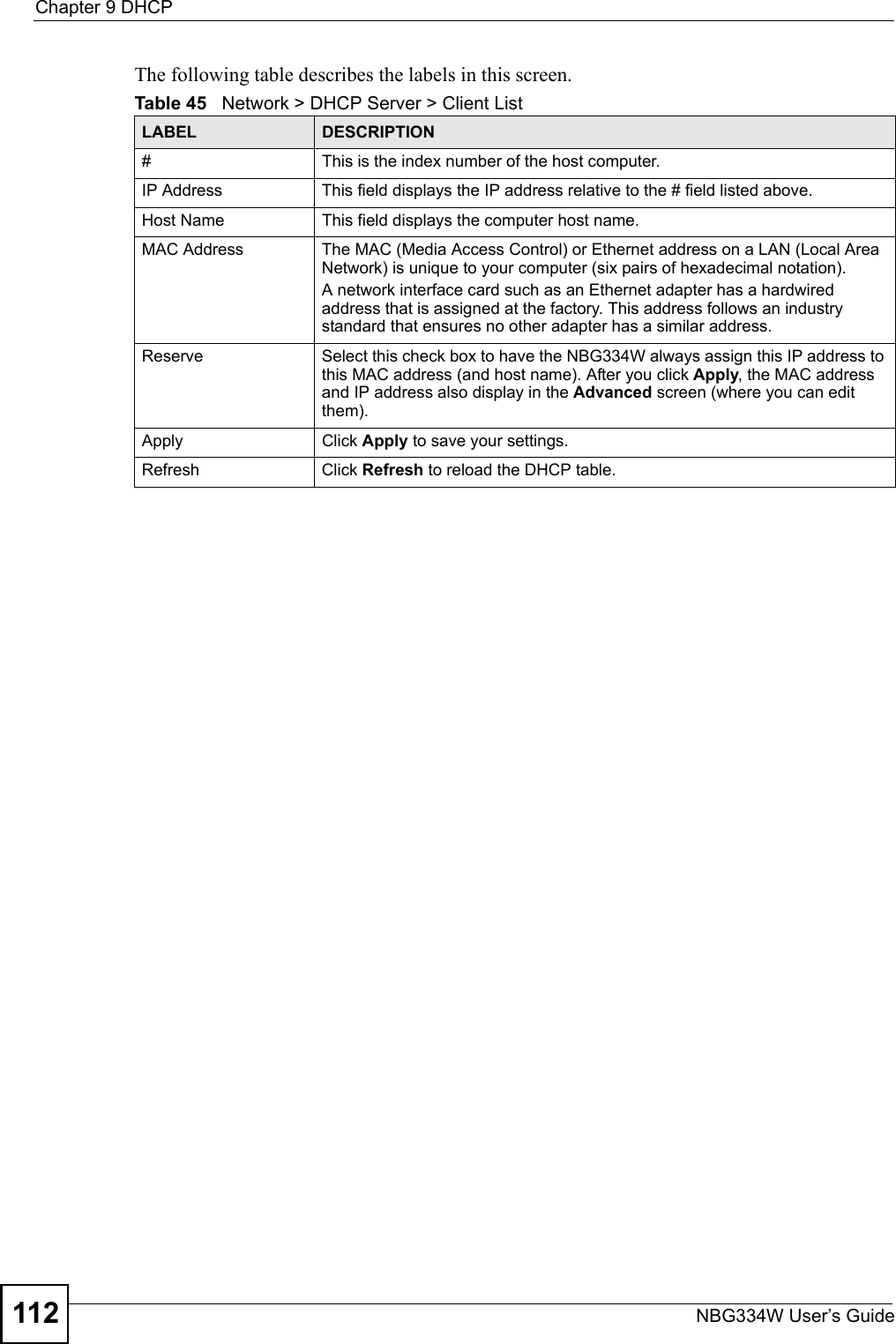Chapter 9 DHCPNBG334W User’s Guide112The following table describes the labels in this screen.Table 45   Network &gt; DHCP Server &gt; Client List LABEL DESCRIPTION#  This is the index number of the host computer. IP Address This field displays the IP address relative to the # field listed above.Host Name  This field displays the computer host name.MAC Address The MAC (Media Access Control) or Ethernet address on a LAN (Local Area Network) is unique to your computer (six pairs of hexadecimal notation).A network interface card such as an Ethernet adapter has a hardwired address that is assigned at the factory. This address follows an industry standard that ensures no other adapter has a similar address.Reserve Select this check box to have the NBG334W always assign this IP address to this MAC address (and host name). After you click Apply, the MAC address and IP address also display in the Advanced screen (where you can edit them).Apply Click Apply to save your settings.Refresh Click Refresh to reload the DHCP table.