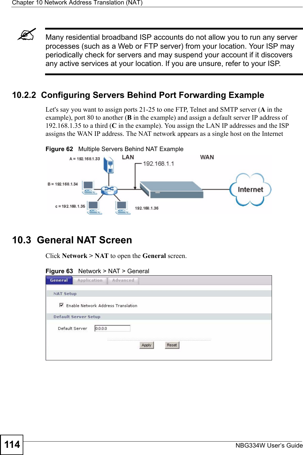 Chapter 10 Network Address Translation (NAT)NBG334W User’s Guide114&quot;Many residential broadband ISP accounts do not allow you to run any server processes (such as a Web or FTP server) from your location. Your ISP may periodically check for servers and may suspend your account if it discovers any active services at your location. If you are unsure, refer to your ISP.10.2.2  Configuring Servers Behind Port Forwarding ExampleLet&apos;s say you want to assign ports 21-25 to one FTP, Telnet and SMTP server (A in the example), port 80 to another (B in the example) and assign a default server IP address of 192.168.1.35 to a third (C in the example). You assign the LAN IP addresses and the ISP assigns the WAN IP address. The NAT network appears as a single host on the InternetFigure 62   Multiple Servers Behind NAT Example10.3  General NAT ScreenClick Network &gt; NAT to open the General screen.Figure 63   Network &gt; NAT &gt; General 