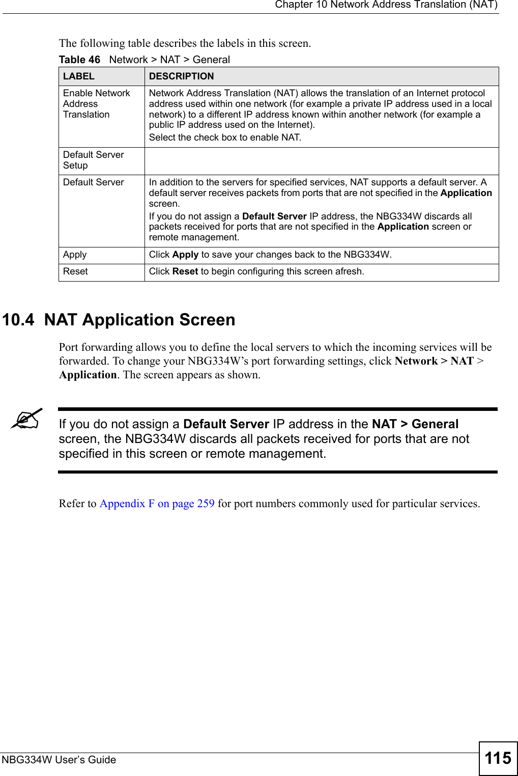  Chapter 10 Network Address Translation (NAT)NBG334W User’s Guide 115The following table describes the labels in this screen.10.4  NAT Application Screen   Port forwarding allows you to define the local servers to which the incoming services will be forwarded. To change your NBG334W’s port forwarding settings, click Network &gt; NAT &gt; Application. The screen appears as shown.&quot;If you do not assign a Default Server IP address in the NAT &gt; General screen, the NBG334W discards all packets received for ports that are not specified in this screen or remote management.Refer to Appendix F on page 259 for port numbers commonly used for particular services.Table 46   Network &gt; NAT &gt; GeneralLABEL DESCRIPTIONEnable Network Address TranslationNetwork Address Translation (NAT) allows the translation of an Internet protocol address used within one network (for example a private IP address used in a local network) to a different IP address known within another network (for example a public IP address used on the Internet). Select the check box to enable NAT.Default Server SetupDefault Server In addition to the servers for specified services, NAT supports a default server. A default server receives packets from ports that are not specified in the Application screen. If you do not assign a Default Server IP address, the NBG334W discards all packets received for ports that are not specified in the Application screen or remote management.Apply Click Apply to save your changes back to the NBG334W.Reset Click Reset to begin configuring this screen afresh.
